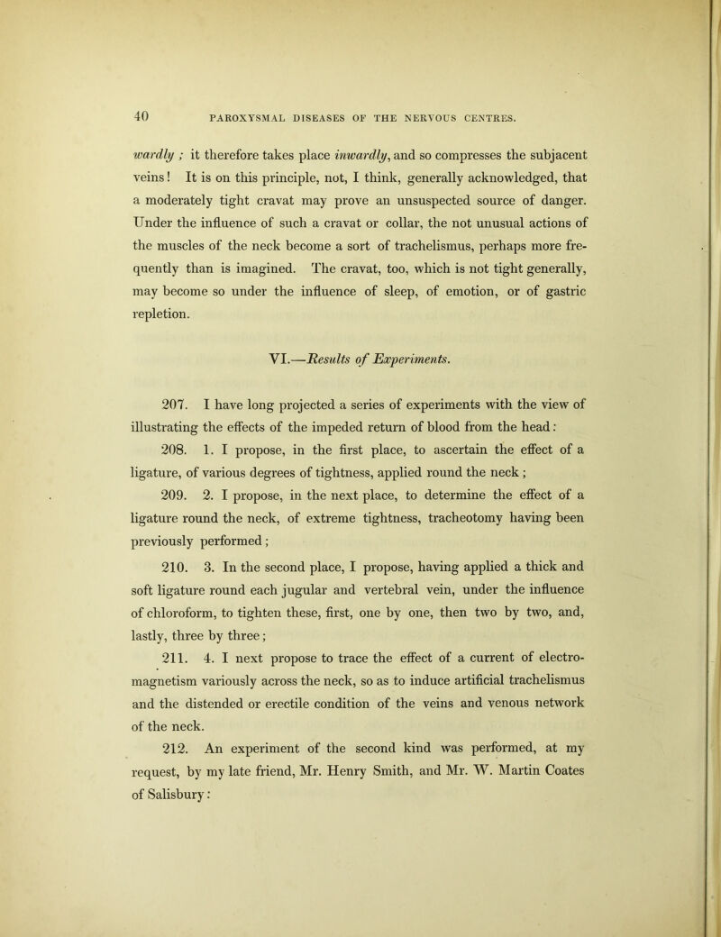 wardly ; it therefore takes place inwardly, and so compresses the subjacent veins! It is on this principle, not, I think, generally acknowledged, that a moderately tight cravat may prove an unsuspected source of danger. Under the influence of such a cravat or collar, the not unusual actions of the muscles of the neck become a sort of trachelismus, perhaps more fre- quently than is imagined. The cravat, too, which is not tight generally, may become so under the influence of sleep, of emotion, or of gastric repletion. VI.—jResults o f Experiments. 207. I have long projected a series of experiments with the view of illustrating the effects of the impeded return of blood from the head: 208. 1. I propose, in the first place, to ascertain the effect of a ligature, of various degrees of tightness, applied round the neck ; 209. 2. I propose, in the next place, to determine the effect of a ligature round the neck, of extreme tightness, tracheotomy having been previously performed; 210. 3. In the second place, I propose, having applied a thick and soft ligature round each jugular and vertebral vein, under the influence of chloroform, to tighten these, first, one by one, then two by two, and, lastly, three by three; 211. 4. I next propose to trace the effect of a current of electro- magnetism variously across the neck, so as to induce artificial trachelismus and the distended or erectile condition of the veins and venous network of the neck. 212. An experiment of the second kind was performed, at my request, by my late friend, Mr. Henry Smith, and Mr. W. Martin Coates of Salisbury: