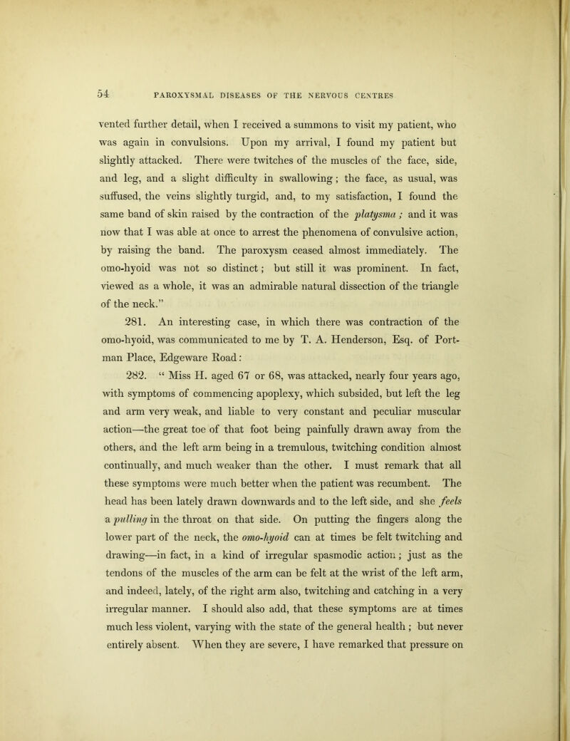 vented further detail, when I received a summons to visit my patient, who was again in convulsions. Upon my arrival, I found my patient but slightly attacked. There were twitches of the muscles of the face, side, and leg, and a slight difficulty in swallowing; the face, as usual, was suffused, the veins slightly turgid, and, to my satisfaction, I found the same band of skin raised by the contraction of the platysma ; and it was now that I was able at once to arrest the phenomena of convulsive action, by raising the band. The paroxysm ceased almost immediately. The omo-hyoid was not so distinct; but still it was prominent. In fact, viewed as a whole, it was an admirable natural dissection of the triangle of the neck.” 281. An interesting case, in which there was contraction of the omo-hyoid, was communicated to me by T. A. Henderson, Esq. of Port- man Place, Edgeware Road : 282. “ Miss H. aged 67 or 68, was attacked, nearly four years ago, with symptoms of commencing apoplexy, which subsided, but left the leg and arm very weak, and liable to very constant and peculiar muscular action—the great toe of that foot being painfully drawn away from the others, and the left arm being in a tremulous, twitching condition almost continually, and much weaker than the other. I must remark that all these symptoms were much better when the patient was recumbent. The head has been lately drawn downwards and to the left side, and she feels a pulling in the throat on that side. On putting the fingers along the lower part of the neck, the omo-hyoid can at times be felt twitching and drawing—in fact, in a kind of irregular spasmodic action; just as the tendons of the muscles of the arm can be felt at the wrist of the left arm, and indeed, lately, of the right arm also, twitching and catching in a very irregular manner. I should also add, that these symptoms are at times much less violent, varying with the state of the general health ; but never entirely absent. When they are severe, I have remarked that pressure on