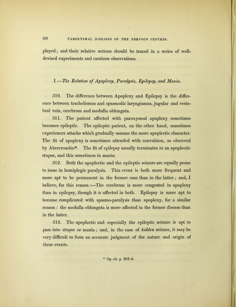 played; and their relative actions should be traced in a series of well- devised experiments and cautious observations. I.—The Relation of Apoplexy, Paralysis, Epilepsy, and Mania. 310. The difference between Apoplexy and Epilepsy is the differ- ence between trachelismus and spasmodic laryngismus, jugular and verte- bral vein, cerebrum and medulla oblongata. 311. The patient affected with paroxysmal apoplexy sometimes becomes epileptic. The epileptic patient, on the other hand, sometimes experiences attacks which gradually assume the more apoplectic character. The fit of apoplexy is sometimes attended with convulsion, as observed by Abercrombie*. The fit of epilepsy usually terminates in an apoplectic stupor, and this sometimes in mania. 312. Both the apoplectic and the epileptic seizure are equally prone to issue in hemiplegic paralysis. This event is both more frequent and more apt to be permanent in the former case than in the latter; and, I believe, for this reason:—The cerebrum is more congested in apoplexy than in epilepsy, though it is affected in both. Epilepsy is more apt to become complicated with spasmo-paralysis than apoplexy, for a similar reason : the medulla oblongata is more affected in the former disease than in the latter. 313. The apoplectic and especially the epileptic seizure is apt to pass into stupor or mania ; and, in the case of hidden seizure, it may be very difficult to form an accurate judgment of the nature and origin of these events.