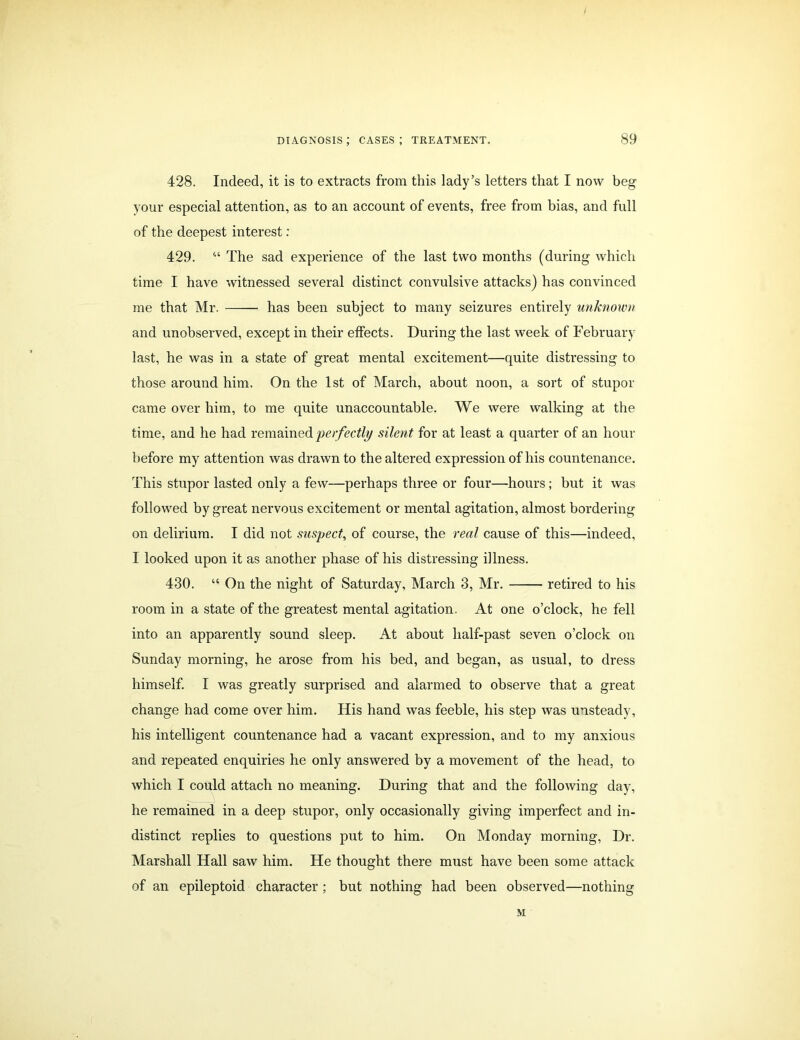 428. Indeed, it is to extracts from this lady’s letters that I now beg your especial attention, as to an account of events, free from bias, and full of the deepest interest : 429. “ The sad experience of the last two months (during which time I have witnessed several distinct convulsive attacks) has convinced me that Mr. has been subject to many seizures entirely unknown and unobserved, except in their effects. During the last week of February last, he was in a state of great mental excitement—quite distressing to those around him. On the 1st of March, about noon, a sort of stupor came over him, to me quite unaccountable. We were walking at the time, and he had remained perfectly silent for at least a quarter of an hour before my attention was drawn to the altered expression of his countenance. This stupor lasted only a few—perhaps three or four—hours; but it was followed by great nervous excitement or mental agitation, almost bordering on delirium. I did not suspect, of course, the real cause of this—indeed, I looked upon it as another phase of his distressing illness. 430. “ On the night of Saturday, March 3, Mr. retired to his room in a state of the greatest mental agitation. At one o’clock, he fell into an apparently sound sleep. At about half-past seven o’clock on Sunday morning, he arose from his bed, and began, as usual, to dress himself. I was greatly surprised and alarmed to observe that a great change had come over him. His hand was feeble, his step was unsteady, his intelligent countenance had a vacant expression, and to my anxious and repeated enquiries he only answered by a movement of the head, to which I could attach no meaning. During that and the following day, he remained in a deep stupor, only occasionally giving imperfect and in- distinct replies to questions put to him. On Monday morning, Dr. Marshall Hall saw him. He thought there must have been some attack of an epileptoid character ; but nothing had been observed—nothing M
