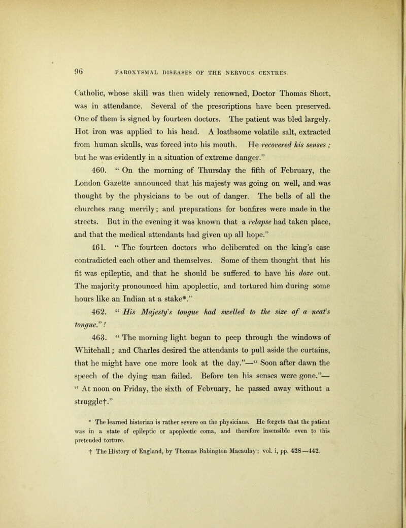 Catholic, whose skill was then widely renowned, Doctor Thomas Short, was in attendance. Several of the prescriptions have been preserved. One of them is signed by fourteen doctors. The patient was bled largely. Hot iron was applied to his head. A loathsome volatile salt, extracted from human skulls, was forced into his mouth. He recovered his senses ; but he was evidently in a situation of extreme danger.” 460. “ On the morning of Thursday the fifth of February, the London Gazette announced that his majesty was going on well, and was thought by the physicians to be out of danger. The bells of all the churches rang merrily; and preparations for bonfires were made in the streets. But in the evening it was known that a relapse had taken place, and that the medical attendants had given up all hope.” 461. “ The fourteen doctors who deliberated on the king’s case contradicted each other and themselves. Some of them thought that his fit was epileptic, and that he should be suffered to have his doze out. The majority pronounced him apoplectic, and tortured him during some hours like an Indian at a stake*.” 462. “ His Majesty's tongue had swelled to the size of a neat's tongue.! 463. “ The morning light began to peep through the windows of Whitehall; and Charles desired the attendants to pull aside the curtains, that he might have one more look at the day.”—“ Soon after dawn the speech of the dying man failed. Before ten his senses were gone.”— “At noon on Friday, the sixth of February, he passed away without a strugglef.” * The learned historian is rather severe on the physicians. He forgets that the patient was in a state of epileptic or apoplectic coma, and therefore insensible even to this pretended torture. t The History of England, by Thomas Babington Macaulay; vol. i, pp. 428—442.