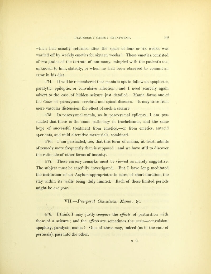 which had usually returned after the space of four or six weeks, was warded off by weekly emetics for sixteen weeks! These emetics consisted of two grains of the tartrate of antimony, mingled with the patient’s tea, unknown to him, statedly, or when he had been observed to commit an error in his diet. 474. It will be remembered that mania is apt to follow an apoplectic, paralytic, epileptic, or convulsive affection ; and I need scarcely again advert to the case of hidden seizure just detailed. Mania forms one of the Class of paroxysmal cerebral and spinal diseases. It may arise from mere vascular distension, the effect of such a seizure. 475. In paroxysmal mania, as in paroxysmal epilepsy, I am per- suaded that there is the same pathology in trachelismus, and the same hope of successful treatment from emetics,—or from emetics, antacid aperients, and mild alterative mercurials, combined. 476. I am persuaded, too, that this form of mania, at least, admits of remedy more frequently than is supposed; and we have still to discover the rationale of other forms of insanity. 477. These cursory remarks must be viewed as merely suggestive. The subject must be carefully investigated. But I have long meditated the institution of an Asylum appropriated to cases of short duration, the stay within its walls being duly limited. Each of these limited periods might be one year. VII.—Puerperal Convulsion, Mania; 8gc. \ \ 478. I think I may justly compare the efforts of parturition with those of a seizure; and the effects are sometimes the same—convulsion, apoplexy, paralysis, mania ! One of these may, indeed (as in the case of pertussis), pass into the other. n 2