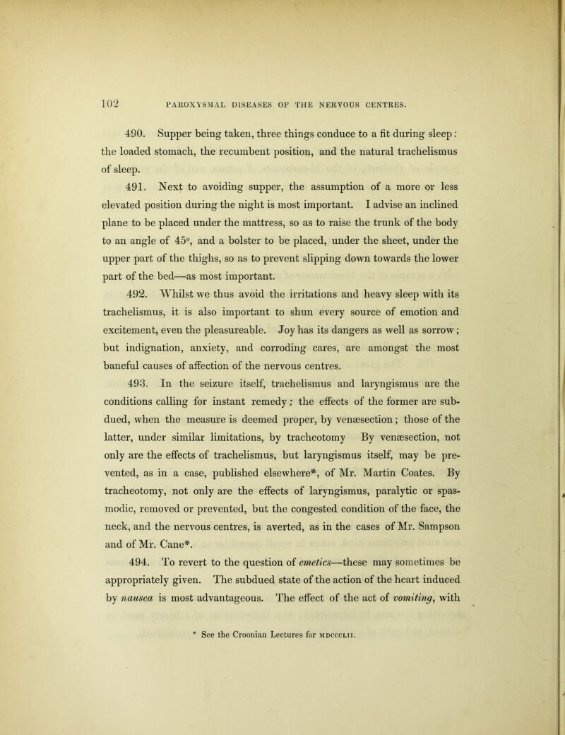 490. Supper being taken, three things conduce to a fit during sleep : the loaded stomach, the recumbent position, and the natural trachelismus of sleep. 491. Next to avoiding supper, the assumption of a more or less elevated position during the night is most important. I advise an inclined plane to be placed under the mattress, so as to raise the trunk of the body to an angle of 45°, and a bolster to be placed, under the sheet, under the upper part of the thighs, so as to prevent slipping down towards the lower part of the bed—as most important. 492. Whilst we thus avoid the irritations and heavy sleep with its trachelismus, it is also important to shun every source of emotion and excitement, even the pleasureable. Joy has its dangers as well as sorrow; but indignation, anxiety, and corroding cares, are amongst the most baneful causes of affection of the nervous centres. 493. In the seizure itself, trachelismus and laryngismus are the conditions calling for instant remedy : the effects of the former are sub- dued, when the measure is deemed proper, by vensesection; those of the latter, under similar limitations, by tracheotomy By vensesection, not only are the effects of trachelismus, but laryngismus itself, may be pre- vented, as in a case, published elsewhere*, of Mr. Martin Coates. By tracheotomy, not only are the effects of laryngismus, paralytic or spas- modic, removed or prevented, but the congested condition of the face, the neck, and the nervous centres, is averted, as in the cases of Mr. Sampson and of Mr. Cane*. 494. To revert to the question of emetics—these may sometimes be appropriately given. The subdued state of the action of the heart induced by nausea is most advantageous. The effect of the act of vomiting, with See the Croonian Lectures for mdccclii.