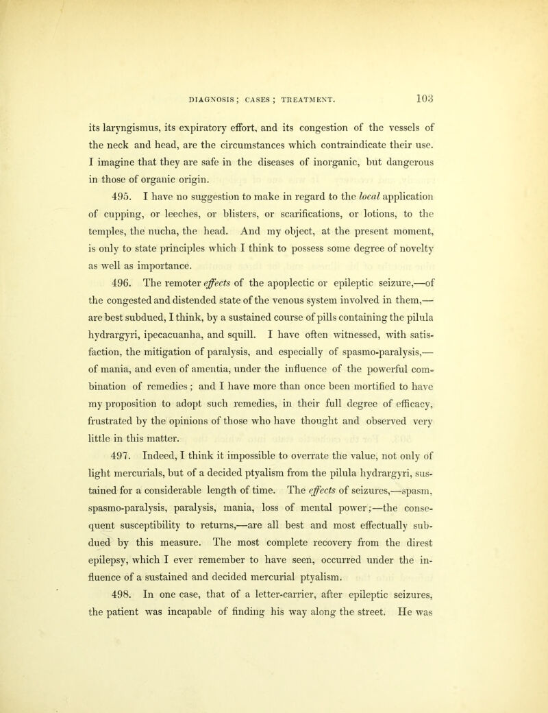 its laryngismus, its expiratory effort, and its congestion of the vessels of the neck and head, are the circumstances which contraindicate their use. I imagine that they are safe in the diseases of inorganic, but dangerous in those of organic origin. 495. I have no suggestion to make in regard to the local application of cupping, or leeches, or blisters, or scarifications, or lotions, to the temples, the nucha, the head. And my object, at the present moment, is only to state principles which I think to possess some degree of novelty as well as importance. 496. The remoter effects of the apoplectic or epileptic seizure,—of the congested and distended state of the venous system involved in them,— are best subdued, I think, by a sustained course of pills containing the pilula hydrargyri, ipecacuanha, and squill. I have often witnessed, with satis- faction, the mitigation of paralysis, and especially of spasmo-paralysis,— of mania, and even of amentia, under the influence of the powerful com- bination of remedies ; and I have more than once been mortified to have my proposition to adopt such remedies, in their full degree of efficacy, frustrated by the opinions of those who have thought and observed very little in this matter. 497. Indeed, I think it impossible to overrate the value, not only of light mercurials, but of a decided ptyalism from the pilula hydrargyri, sus- tained for a considerable length of time. The effects of seizures,—spasm, spasmo-paralysis, paralysis, mania, loss of mental power;—the conse- quent susceptibility to returns,—are all best and most effectually sub- dued by this measure. The most complete recovery from the direst epilepsy, which I ever remember to have seen, occurred under the in- fluence of a sustained and decided mercurial ptyalism. 498. In one case, that of a letter-carrier, after epileptic seizures, the patient was incapable of finding his way along the street. He was