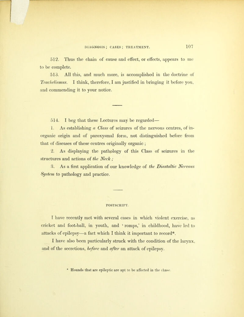 512. Thus the chain of cause and effect, or effects, appears to me to be complete. 513. All this, and much more, is accomplished in the doctrine of Trachelismus. I think, therefore, I am justified in bringing it before you, and commending it to your notice. 514. I beg that these Lectures may be regarded— 1. As establishing a Class of seizures of the nervous centres, of in- organic origin and of paroxysmal form, not distinguished before from that of diseases of these centres originally organic ; 2. As displaying the pathplogy of this Class of seizures in the structures and actions of the Neck; 3. As a first application of our knowledge of the Diastaltic Nervous System to pathology and practice. POSTSCRIPT, I have recently met with several cases in which violent exercise, as cricket and foot-ball, in youth, and ‘ romps,’ in childhood, have led to attacks of epilepsy—a fact which I think it important to record*. I have also been particularly struck with the condition of the larynx, and of the secretions, before and after an attack of epilepsy. Hounds that are epileptic are apt to be affected in the chase.