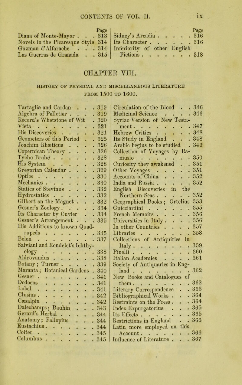 Page Diana of Monte-Mayor . . .313 Novels in the Picaresque Style 314 Guzman d’Alfarache . . . 314 Las Guerras de Granada . .315 Page Sidney’s Arcadia 316 Its Character 316 Inferiority of other English Fictions 318 CHAPTER VIII. HISTORY OF PHYSICAL AND MISCELLANEOUS LITERATURE FROM 1500 TO 1600. Tartaglia and Cardan . . . 319 Algebra of Pelletier .... 319 Record’s Whetstone of Wit . 320 Vieta 321 His Discoveries 321 Geometers of this Period . . 325 Joachim Rhasticus .... 326 Copernican Theory .... 326 Tycho Brahe 328 His System 328 Gregorian Calendar .... 329 Optics 330 Mechanics 330 Statics of Stevinus .... 332 Hydrostatics 332 Gilbert on the Magnet . . . 332 Gesner’s Zoology 334 Its Character by Cuvier . . 334 Gesner’s Arrangement . . . 335 His Additions to known Quad- rupeds 335 Belon 337 Salviani and Rondelet’s Ichthy- ology 338 Aldrovandus 338 Botany; Turner 339 Maranta; Botanical Gardens . 340 Gesner 341 Dodoens 341 Lobel 341 Clusius 342 Caesalpin 342 Dalechamps; Bauhin . . . 343 Gerard’s Herbal 344 Anatomy; Fallopius . . . 344 Eustachius 344 Coiter 345 Columbus 345 Circulation of the Blood . . 346 Medicinal Science .... 346 Syriac Version of New Testa- ment 347 Hebrew Critics 348 Its Study in England . . . 348 Arabic begins to be studied . 349 Collection of Voyages by Ra- musio 350 Curiosity they awakened . .351 Other Voyages 351 Accounts of China .... 352 India and Russia 352 English Discoveries in the Northern Seas 352 Geographical Books ; Ortelius 353 Guicciardini 355 French Memoirs 356 Universities in Italy . . . 4 356 In other Countries .... 357 Libraries 358 Collections of Antiquities in Italy 359 Pinelli 360 Italian Academies . . . .361 Society of Antiquaries in Eng- land 362 New Books and Catalogues of them 362 Literary Correspondence . . 363 Bibliographical Works . . . 364 Restraints on the Press . . . 364 Index Expurgatorius . . . 365 Its Effects 365 Restrictions in England . . 366 Latin more employed on this Account 366 Influence of Literature . . . 367