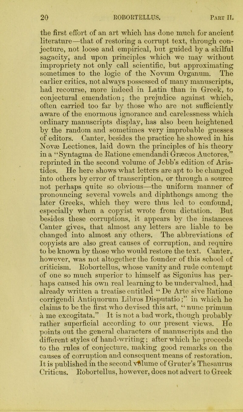 the first effort of an art which has clone much for ancient literature—that of restoring a corrupt text, through con- jecture, not loose and empirical, hut guided by a skilful sagacity, and upon principles which we may without impropriety not only call scientific, but approximating sometimes to the logic of the Novum Organum. The earlier critics, not always possessed of many manuscripts, had recourse, more indeed in Latin than in Greek, to conjectural emendation; the prejudice against which, often carried too far by those who are not sufficiently aware of the enormous ignorance and carelessness which ordinary manuscripts display, has also been heightened by the random and sometimes very improbable guesses of editors. Canter, besides the practice he showed in his Novae Lectiones, laid down the principles of his theory in a “Syntagma de Ratione emendandi Grascos Auctores,” reprinted in the second volume of Jebb’s edition of Aris- tides. He here shows what letters are a]it to be changed into others by error of transcription, or through a source not perhaps quite so obvious—the uniform manner of pronouncing several vowels and diphthongs among the later Greeks, which they were thus led to confound, especially when a copyist wrote from dictation. But besides these corruptions, it appears by the instances Canter gives, that almost any letters are liable to be changed into almost any others. The abbreviations of copyists are also great causes of corruption, and require to be known by those who would restore the text. Canter, however, was not altogether the founder of this school of criticism. Kobortellus, whose vanity and rude contempt of one so much superior to himself as Sigonius has per- haps caused his own real learning to be undervalued, had already written a treatise entitled “ De Arte sive Ratione corrigendi Antiquorum Libros Disputatioin which he claims to be the first who devised this art, “ nunc primum a me excogitata.” It is not a bad work, though probably rather superficial according to our present views. He points out the general characters of manuscripts and the different styles of hand-writing; after which he proceeds to the rules of conjecture, making good remarks on the causes of corruption and consequent means of restoration. It is published in the second volume of Gruter’s Thesaurus Criticus. Robortellus, however, does not advert to Greek