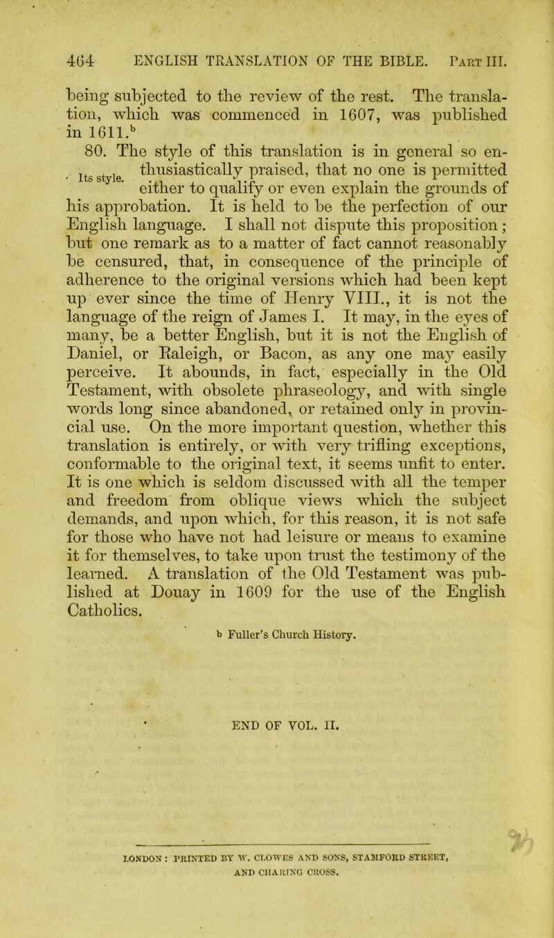 being subjected to the review of the rest. The transla- tion, which was commenced in 1607, was published in 1611.b 80. The style of this translation is in general so en- le thusiastically praised, that no one is permitted either to qualify or even explain the grounds of his approbation. It is held to be the perfection of our English language. I shall not dispute this proposition; but one remark as to a matter of fact cannot reasonably be censured, that, in consequence of the principle of adherence to the original versions which had been kept up ever since the time of Henry VIII., it is not the language of the reign of James I. It may, in the eyes of many, be a better English, but it is not the English of Daniel, or Kaleigh, or Bacon, as any one may easily perceive. It abounds, in fact, especially in the Old Testament, with obsolete phraseology, and with single words long since abandoned, or retained only in provin- cial use. On the more important question, whether this translation is entirely, or with very trifling exceptions, conformable to the original text, it seems unfit to enter. It is one which is seldom discussed with all the temper and freedom from oblique views which the subject demands, and upon which, for this reason, it is not safe for those who have not had leisure or means to examine it for themselves, to take upon trust the testimony of the learned. A translation of the Old Testament was pub- lished at Douay in 1609 for the use of the English Catholics. b Fuller’s Church History. END OF VOL. II. LONDON : PRINTED BY W. CLOWES AND SONS, STAMFORD STREET, AND CHARING CROSS.