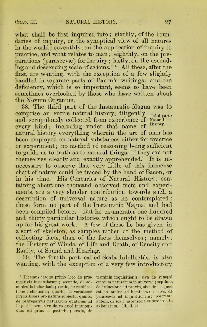 what shall be first inquired into ; sixthly, of the boun- daries of inquiry, or the synoptical view of all natures in the world; seventhly, on the application of inquiry to practice, and what relates to man; eighthly, on the pre- parations (parascevae) for inquiry; lastly, on the ascend- ing and descending scale of axioms.”e All these, after the first, are wanting, with the exception of a few slightly handled in separate parts of Bacon’s writings; and the deficiency, which is so important, seems to have been sometimes overlooked by those who have written about the Novum Organum. 38. The third part of the Instauratio Magna was to comprise an entire natural history, diligently Third part. and scrupulously collected from experience of Natural every kind; including under that name of Hlstuly' natural history everything wherein the art of man has been employed on natural substances either for practice or experiment; no method of reasoning being sufficient to guide us to truth as to natural things, if they are not themselves clearly and exactly apprehended. It is un- necessary to observe that very little of this immense chart of nature could be traced by the hand of Bacon, or in his time. His Centuries of Natural History, con- taining about one thousand observed facts and experi- ments, are a very slender contribution towards such a description of universal nature as he contemplated : these form no part of the Instauratio Magna, and had been compiled before. But he enumerates one hundred and thirty particular histories which ought to be drawn up for his great work. A few of these he has given in a sort of skeleton, as samples rather of the method of collecting facts, than of the facts themselves; namely, the History of Winds, of Life and Death, of Density and Rarity, of Sound and Hearing. 39. The fourth part, called Scala Intellectus, is also wanting, with the exception of a very few introductory / 0 Dicemus itaque primo loco de pras- termini's inquisitionis, sive de synopsi rogativis instantiarum; secundo, de ad- omnium naturarum in universe ; septimo, miniculis inductionis; tertio, de rectifica- de deductione ad praxin, sive de eo quod tione inductionis; quarto, de variatione est in online ad liominem; octavo, de inquisitionis pro natura sulijecti; quinto, parascevis ad inquisitionem ; postremo de prerogatives naturarum quatenus ad autem, de scala ascensoria et descensoria inquisitionem, sive de eo quod inquiren- axiomatum. lib. ii. 22. dum est prius et posterius; sexto, de