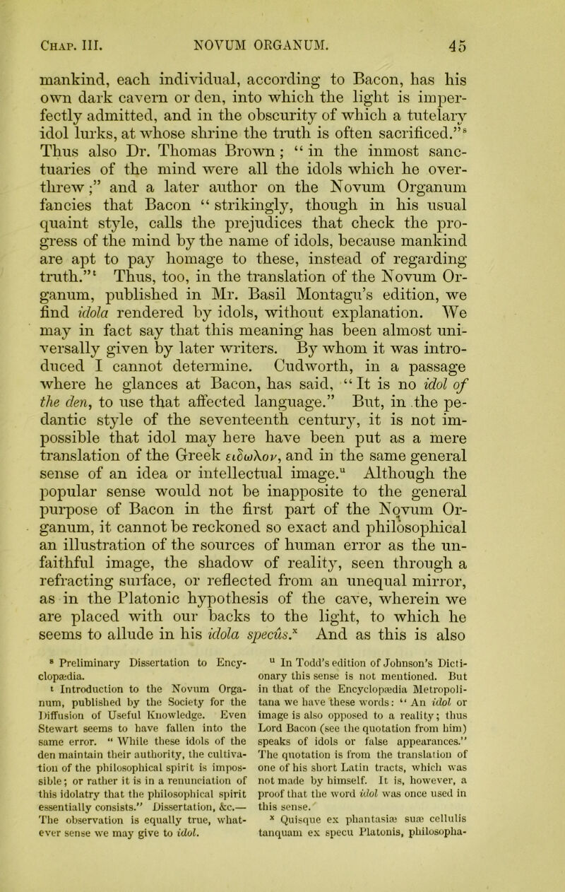 mankind, each individual, according to Bacon, has his own dark cavern or den, into which the light is imper- fectly admitted, and in the obscurity of which a tutelary idol lurks, at whose shrine the truth is often sacrificed.”8 Thus also Dr. Thomas Brown ; “ in the inmost sanc- tuaries of the mind were all the idols which he over- threw and a later author on the Novum Organum fancies that Bacon “ strikingly, though in his usual quaint style, calls the prejudices that check the pro- gress of the mind by the name of idols, because mankind are apt to pay homage to these, instead of regarding truth.”1 Thus, too, in the translation of the Novum Or- ganum, published in Mr. Basil Montagu’s edition, we find idola rendered by idols, without explanation. We may in fact say that this meaning has been almost uni- versally given by later writers. By whom it was intro- duced I cannot determine. Cudworth, in a passage where he glances at Bacon, has said, “It is no idol of the den, to use that affected language.” But, in the pe- dantic style of the seventeenth century, it is not im- possible that idol may here have been put as a mere translation of the Greek adwXov, and in the same general sense of an idea or intellectual image.u Although the popular sense would not be inapposite to the general purpose of Bacon in the first part of the Novum Or- ganum, it cannot be reckoned so exact and philosophical an illustration of the sources of human error as the un- faithful image, the shadow of reality, seen through a refracting surface, or reflected from an unequal mirror, as in the Platonic hypothesis of the cave, wherein we are placed with our backs to the light, to which he seems to allude in his idola specus.* And as this is also 8 Preliminary Dissertation to Ency- clopaedia. t Introduction to the Novum Orga- num, published by the Society for the Diffusion of Useful Knowledge. Even Stewart seems to have fallen into the same error. “ While these idols of the den maintain their authority, the cultiva- tion of the philosophical spirit is impos- sible; or rather it is in a renunciation of this idolatry that the philosophical spirit essentially consists.” Dissertation, &c.— The observation is equally true, what- ever sense we may give to idol. u In Todd’s edition of Johnson’s Dicti- onary this sense is not mentioned. But in that of the Encyclopaedia Metropoli- tana we have these words: “ An idol or image is also opposed to a reality; thus Lord Bacon (see the quotation from him) speaks of idols or false appearances.” The quotation is from the translation of one of his short Latin tracts, which was not made by himself. It is, however, a proof that the word idol was once used in this sense. * Quisque ex phantasiaj sua3 cellulis tanquam ex specu Platonis, philosopha-