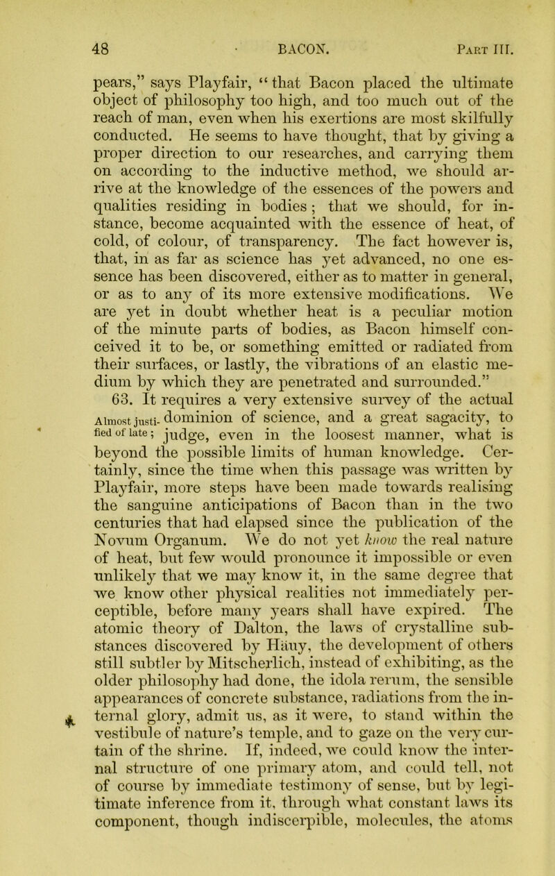 pears,” says Playfair, “ that Bacon placed the ultimate object of philosophy too high, and too much out of the reach of man, even when his exertions are most skilfully conducted. He seems to have thought, that by giving a proper direction to our researches, and carrying them on according to the inductive method, we should ar- rive at the knowledge of the essences of the powers and qualities residing in bodies ; that we should, for in- stance, become acquainted with the essence of heat, of cold, of colour, of transparency. The fact however is, that, in as far as science has yet advanced, no one es- sence has been discovered, either as to matter in general, or as to any of its more extensive modifications. We are yet in doubt whether heat is a peculiar motion of the minute parts of bodies, as Bacon himself con- ceived it to be, or something emitted or radiated from their surfaces, or lastly, the vibrations of an elastic me- dium by which they are penetrated and surrounded.” 63. It requires a very extensive survey of the actual Almost justi- dominion of science, and a great sagacity, to tied of late; judge, even in the loosest manner, what is beyond the possible limits of human knowledge. Cer- tainly, since the time when this passage was written by Playfair, more steps have been made towards realising the sanguine anticipations of Bacon than in the two centuries that had elapsed since the publication of the Novum Organum. We do not yet know the real nature of heat, but few woidd pronounce it impossible or even unlikely that we may know it, in the same degree that we know other physical realities not immediately per- ceptible, before many years shall have expired. The atomic theory of Dalton, the laws of crystalline sub- stances discovered by Hauy, the development of others still subtler by Mitscherlich, instead of exhibiting, as the older philosophy had done, the idola rerum, the sensible appearances of concrete substance, radiations from the in- ternal glory, admit us, as it were, to stand within the vestibule of nature’s temple, and to gaze on the very cur- tain of the shrine. If, indeed, we could know the inter- nal structure of one primary atom, and could tell, not of course by immediate testimony of sense, but by legi- timate inference from it, through what constant laws its component, though indiscerpible, molecules, the atoms