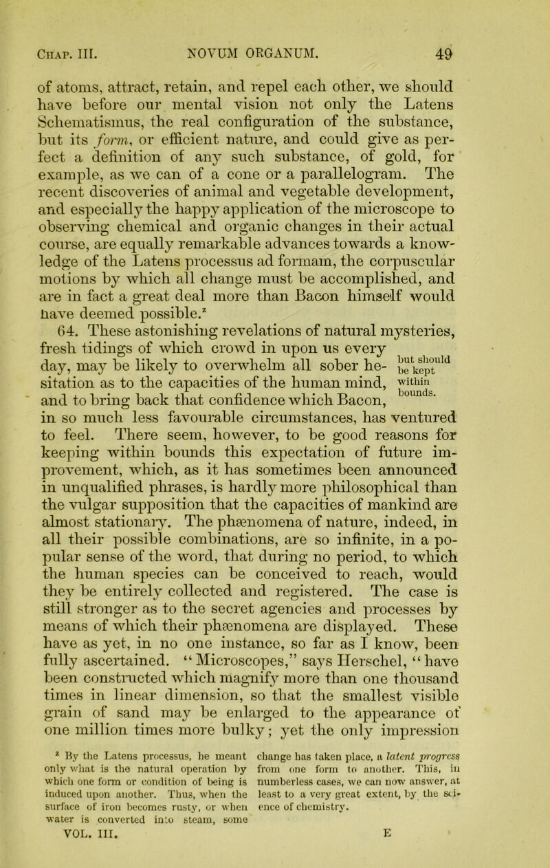 of atoms, attract, retain, and repel eacli other, we should have before our mental vision not only the Latens Schematismus, the real configuration of the substance, but its form, or efficient nature, and could give as per- fect a definition of any such substance, of gold, for example, as we can of a cone or a parallelogram. The recent discoveries of animal and vegetable development, and especially the happy application of the microscope to observing chemical and organic changes in their actual course, are equally remarkable advances towards a know- ledge of the Latens processus ad formam, the corpuscular motions by which all change must be accomplished, and are in fact a great deal more than Bacon himself would liave deemed possible.2 64. These astonishing revelations of natural mysteries, fresh tidings of which crowd in upon us every day, may be likely to overwhelm all sober he- bekeptllld sitation as to the capacities of the human mind, within and to bring back that confidence which Bacon, 0 in so much less favourable circumstances, has ventured to feel. There seem, however, to be good reasons for keeping within bounds this expectation of future im- provement, which, as it has sometimes been announced in unqualified phrases, is hardly more philosophical than the vulgar supposition that the capacities of mankind are almost stationary. The phenomena of nature, indeed, in all their possible combinations, are so infinite, in a po- pular sense of the word, that during no period, to which the human species can be conceived to reach, would they be entirely collected and registered. The case is still stronger as to the secret agencies and processes by means of which their phtenomena are displayed. These have as yet, in no one instance, so far as I know, been fully ascertained. “ Microscopes,” says Hersckel, “ have been constructed which magnify more than one thousand times in linear dimension, so that the smallest visible grain of sand may be enlarged to the appearance of one million times more bulky; yet the only impression 1 By the Latens processus, he meant change has taken place, a latent progress only what is the natural operation by from one form to another. This, in which one form or condition of being is numberless cases, we can now answer, at induced upon another. Thus, when the least to a very great extent, by the sci* surface of iron becomes rusty, or when ence of chemistry, water is converted into steam, some VOL. III. E