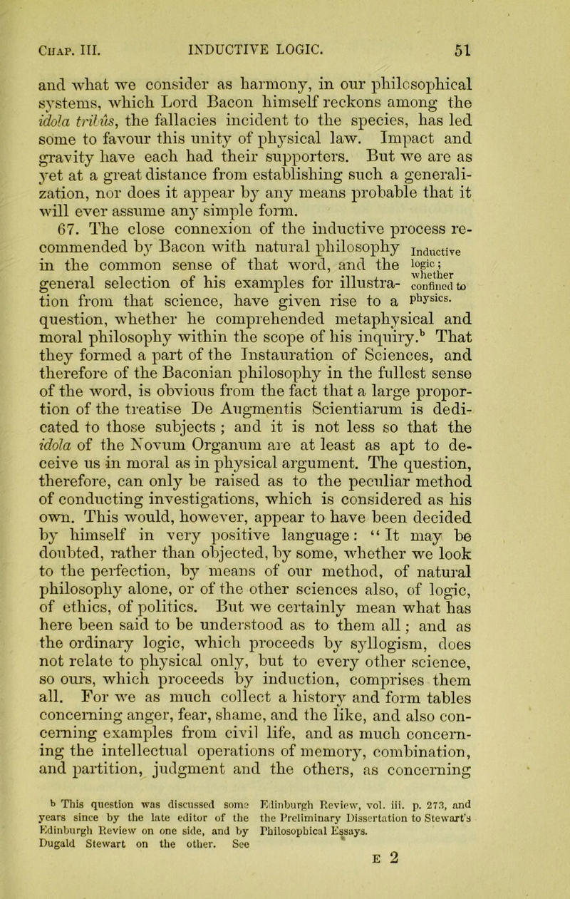 and what we consider as harmony, in our philosophical systems, which Lord Bacon himself reckons among the idola trilus, the fallacies incident to the species, has led some to favour this unity of physical law. Impact and gravity have each had their supporters. But we are as yet at a great distance from establishing such a generali- zation, nor does it appear by any means probable that it will ever assume any simple form. 67. The close connexion of the inductive process re- commended by Bacon with natural philosophy InductiVe in the common sense of that word, and the ^ect^er general selection of his examples for illustra- confined to tion from that science, have given rise to a Physics- question, whether he comprehended metaphysical and moral philosophy within the scope of his inquiry.b That they formed a part of the Instauration of Sciences, and therefore of the Baconian philosophy in the fullest sense of the word, is obvious from the fact that a large propor- tion of the treatise De Augmentis Scientiarum is dedi- cated to those subjects ; and it is not less so that the idola of the Xovum Organum are at least as apt to de- ceive us in moral as in physical argument. The question, therefore, can only be raised as to the peculiar method of conducting investigations, which is considered as his own. This would, however, appear to have been decided by himself in very positive language: “It may be doubted, rather than objected, by some, whether we look to the perfection, by means of our method, of natural philosophy alone, or of the other sciences also, of logic, of ethics, of politics. But we certainly mean what has here been said to be understood as to them all; and as the ordinary logic, which proceeds by s}rllogism, does not relate to physical only, but to every other science, so ours, which proceeds by induction, comprises them all. For we as much collect a history and form tables concerning anger, fear, shame, and the like, and also con- cerning examples from civil life, and as much concern- ing the intellectual operations of memory, combination, and partition, judgment and the others, as concerning b This question was discussed some Edinburgh Review, vol. iii. p. 273, and years since by the late editor of the the Preliminary Dissertation to Stewart's Edinburgh Review on one side, and by Philosophical Essays. Dugald Stewart on the other. See