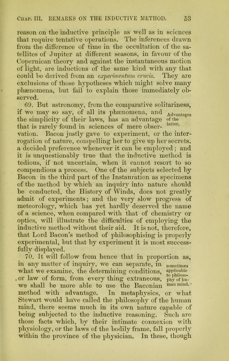 reason on the inductive principle as well as in sciences that require tentative operations. The inferences drawn from the difference of time in the occultation of the sa- tellites of Jupiter at different seasons, in favour of the Copemican theory and against the instantaneous motion of light, are inductions of the same kind with any that could he derived from an eccperimentum crucis. They are exclusions of those hypotheses which might solve many phaenomena, but fail to explain those immediately ob- served. 69. But astronomy, from the comparative solitariness, if we may so say, of all its phaenomena, and Advantages the simplicity of their laws, has an advantage of the that is rarely found in sciences of mere obser- latte1' vation. Bacon justly gave to experiment, or the inter- rogation of nature, compelling her to give up her secrets, a decided preference whenever it can be employed; and it is unquestionably true that the inductive method is tedious, if not uncertain, when it cannot resort to so compendious a process. One of the subjects selected by Bacon in the third jrart of the Installation as specimens of the method by which an inquiry into nature should be conducted, the History of Winds, does not greatly admit of experiments; and the very slow progress of meteorolog}r, which has yet hardly deserved the name of a science, when compared with that of chemistry or optics, will illustrate the difficulties of employing the inductive method without their aid. It is not, therefore, that Lord Bacon’s method of philosophising is properly experimental, but that by experiment it is most success- fully displayed. 70. It will follow from hence that in proportion as, in any matter of inquiry, we can separate, in sometimes what we examine, the determining conditions, applicable ,or law ot iorm, Irom everything extraneous, phyofhu- we shall be more able to use the Baconian man mind-' method with advantage. In metaphysics, or what Stewart would have called the philosophy of the human mind, there seems much in its own nature capable of being subjected to the inductive reasoning. Such are those facts which, bv their intimate connexion with physiology, or the laws of the bodily frame, fall properly within the province of the physician. In these, though