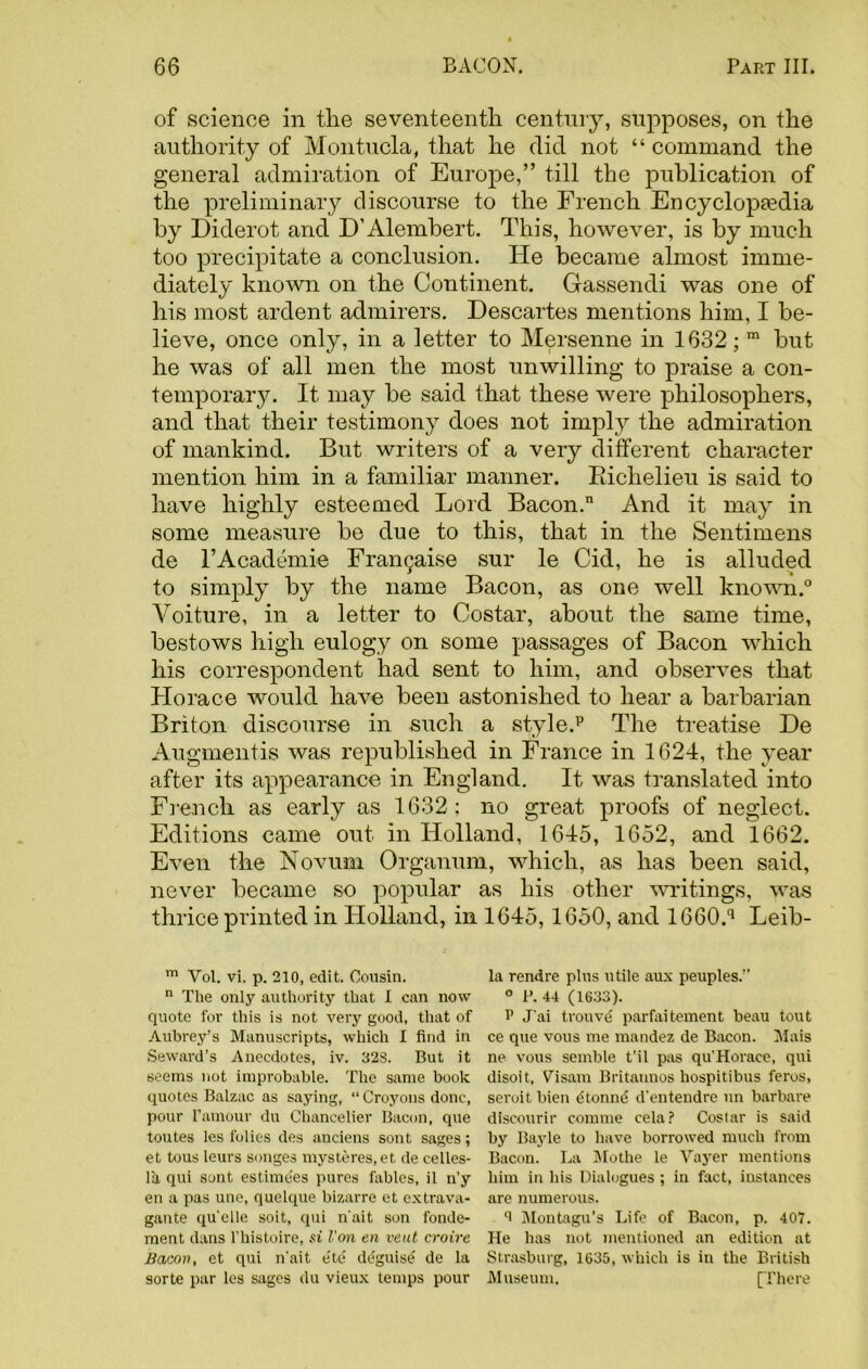 of science in the seventeenth century, supposes, on the authority of Montucla, that he did not “ command the general admiration of Europe,” till the publication of the preliminary discourse to the French Encyclopaedia by Diderot and D’Alembert. This, however, is by much too precipitate a conclusion. Ide became almost imme- diately known on the Continent. Gassendi was one of his most ardent admirers. Descartes mentions him, I be- lieve, once only, in a letter to Mersenne in 1632; m but he was of all men the most unwilling to praise a con- temporary. It may be said that these were philosophers, and that their testimony does not imply the admiration of mankind. But writers of a very different character mention him in a familiar manner. Richelieu is said to have highly esteemed Lord Bacon. And it may in some measure be due to this, that in the Sentimens de l’Academie Fran9ai.se sur le Cid, he is alluded to simply by the name Bacon, as one well known.0 Aroiture, in a letter to Costar, about the same time, bestows high eulogy on some passages of Bacon which his correspondent had sent to him, and observes that Horace would have been astonished to hear a barbarian Briton discourse in such a style.13 The treatise De Augmentis was republished in France in 1624, the year after its appearance in England. It was translated into French as early as 1632; no great proofs of neglect. Editions came out in Holland, 1645, 1652, and 1662. Even the Novum Organum, which, as has been said, never became so popular as his other writings, was thrice printed in Holland, in 1645,1650, and 1660.q Leib- m Vol. vi. p. 210, edit. Cousin. n The only authority that I can now quote for this is not very good, that of Aubrey’s Manuscripts, which I find in Seward’s Anecdotes, iv. 328. But it seems not improbable. The same book quotes Balzac as saying, “ Croyous done, pour ramour du Chancelier Bacon, que toutes les folies des auciens sont sages; et tous leurs songes mysteres, et de celles- la qui sont estimees pures fables, il n’y en a pas une, quelque bizarre et extrava- gante quelle soit, qui n'ait son fonde- ment dans l’histoire, si Von en vent croire Bacon, et qui n'ait e'te' deguise' de la sorte par les sages du vieux temps pour la rendre plus utile aux peuples.” ° B. 44 (1633). P Jai trouve parfaitement beau tout ce que vous me mandez de Bacon. Mais ne vous semble t’il pas qu'Horace, qui disoit, Visam Britatmos hospitibus feros, seroit bien dtonne d'entendre un barbare discourir comme cela? Costar is said by Bayle to have borrowed much from Bacon. La Mothe le Vayer mentions him in his Dialogues ; in fact, instances are numerous. 8 Montagu’s Life of Bacon, p. 407. He has not mentioned an edition at Strasburg, 1035, which is in the British Museum. [There