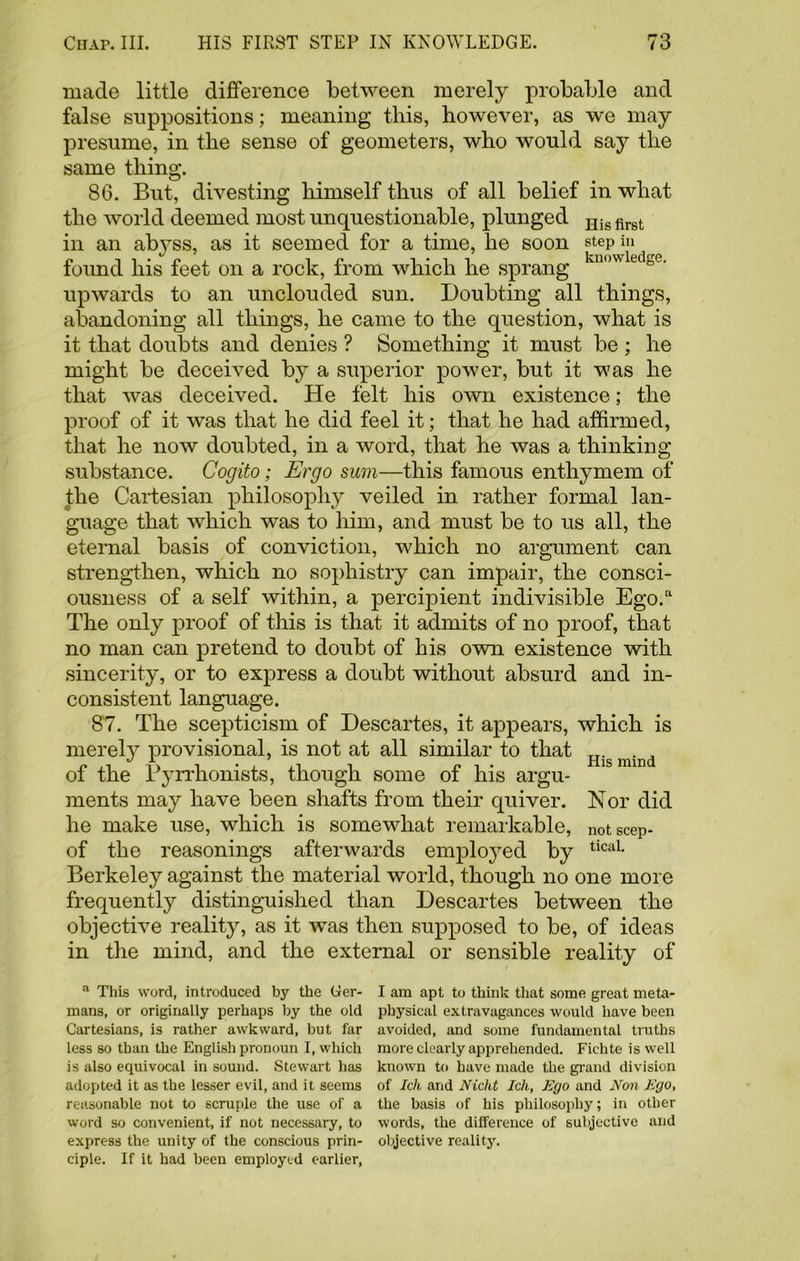 made little difference between merely probable and false suppositions; meaning this, however, as we may presume, in the sense of geometers, who would say the same thing. 86. But, divesting himself thus of all belief in what the world deemed most unquestionable, plunged His first in an abyss, as it seemed for a time, he soon step in found his feet on a rock, from which he sprang kn<,wledse- upwards to an unclouded sun. Doubting all things, abandoning all things, he came to the question, what is it that doubts and denies ? Something it must be; he might be deceived by a superior power, but it was he that was deceived. He felt his own existence; the proof of it was that he did feel it; that he had affirmed, that he now doubted, in a word, that he was a thinking substance. Cogito; Ergo sum—this famous enthymem of the Cartesian philosophy veiled in rather formal lan- guage that which was to him, and must be to us all, the eternal basis of conviction, which no argument can strengthen, which no sophistry can impair, the consci- ousness of a self within, a percipient indivisible Ego.a The only proof of this is that it admits of no proof, that no man can pretend to doubt of his own existence with sincerity, or to express a doubt without absurd and in- consistent language. 87. The scepticism of Descartes, it appears, which is merely provisional, is not at all similar to that Hig mind of the Byrrhonists, though some of his argu- ments may have been shafts from their quiver. Nor did he make use, which is somewhat remarkable, notscep- of the reasonings afterwards employed by tical- Berkeley against the material world, though no one more frequently distinguished than Descartes between the objective reality, as it was then supposed to be, of ideas in the mind, and the external or sensible reality of a This word, introduced by the Ger- I am apt to think that some great meta- mans, or originally perhaps by the old physical extravagances would have been Cartesians, is rather awkward, but far avoided, and some fundamental truths less so than the English pronoun I, which more clearly apprehended. Fichte is well is also equivocal in sound. Stewart has known to have made the grand division adopted it as the lesser evil, and it seems of Ich and Nicht Ich, Ego and Non Ego, reasonable not to scruple the use of a the basis of his philosophy; in other word so convenient, if not necessary, to words, the difference of subjective and express the unity of the conscious prin- objective reality, ciple. If it had been employed earlier,