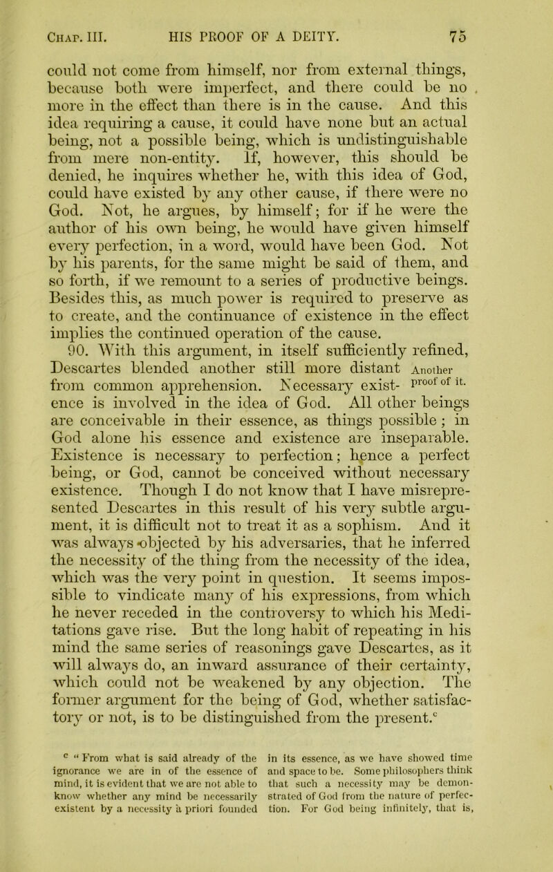 could not come from himself, nor from external things, because both were imperfect, and there could be no . more in the effect than there is in the cause. And this idea requiring a cause, it could have none but an actual being, not a possible being, which is undistinguishable from mere non-entity. If, however, this should be denied, he inquires whether he, with this idea of God, could have existed by any other cause, if there were no God. Not, he argues, by himself; for if he were the author of his own being, he would have given himself every perfection, in a word, would have been God. Not by his parents, for the same might be said of them, and so forth, if we remount to a series of productive beings. Besides this, as much power is required to preserve as to create, and the continuance of existence in the effect implies the continued operation of the cause. 90. With this argument, in itself sufficiently refined, Descartes blended another still more distant Another from common apprehension. Necessary exist- profit, ence is involved in the idea of God. All other beings are conceivable in their essence, as things possible ; in God alone his essence and existence are inseparable. Existence is necessary to perfection; hence a perfect being, or God, cannot be conceived without necessary existence. Though I do not know that I have misrepre- sented Descartes in this result of his very subtle argu- ment, it is difficult not to treat it as a sophism. And it was always objected by his adversaries, that he inferred the necessity of the thing from the necessity of the idea, which was the very point in question. It seems impos- sible to vindicate many of his expressions, from which he never receded in the controversy to which his Medi- tations gave rise. But the long habit of repeating in his mind the same series of reasonings gave Descartes, as it will always do, an inward assurance of their certainty, which could not be weakened by any objection. The fonner argument for the being of God, whether satisfac- tory or not, is to be distinguished from the present.0 c “ From what is said already of the in its essence, as we have showed time ignorance we are in of the essence of and space to be. Some philosophers think mind, it is evident that we are not able to that such a necessity may be demon- know whether any mind be necessarily strated of God from the nature of perfec- existent by a necessity a priori founded tion. For God being infinitely, that is,