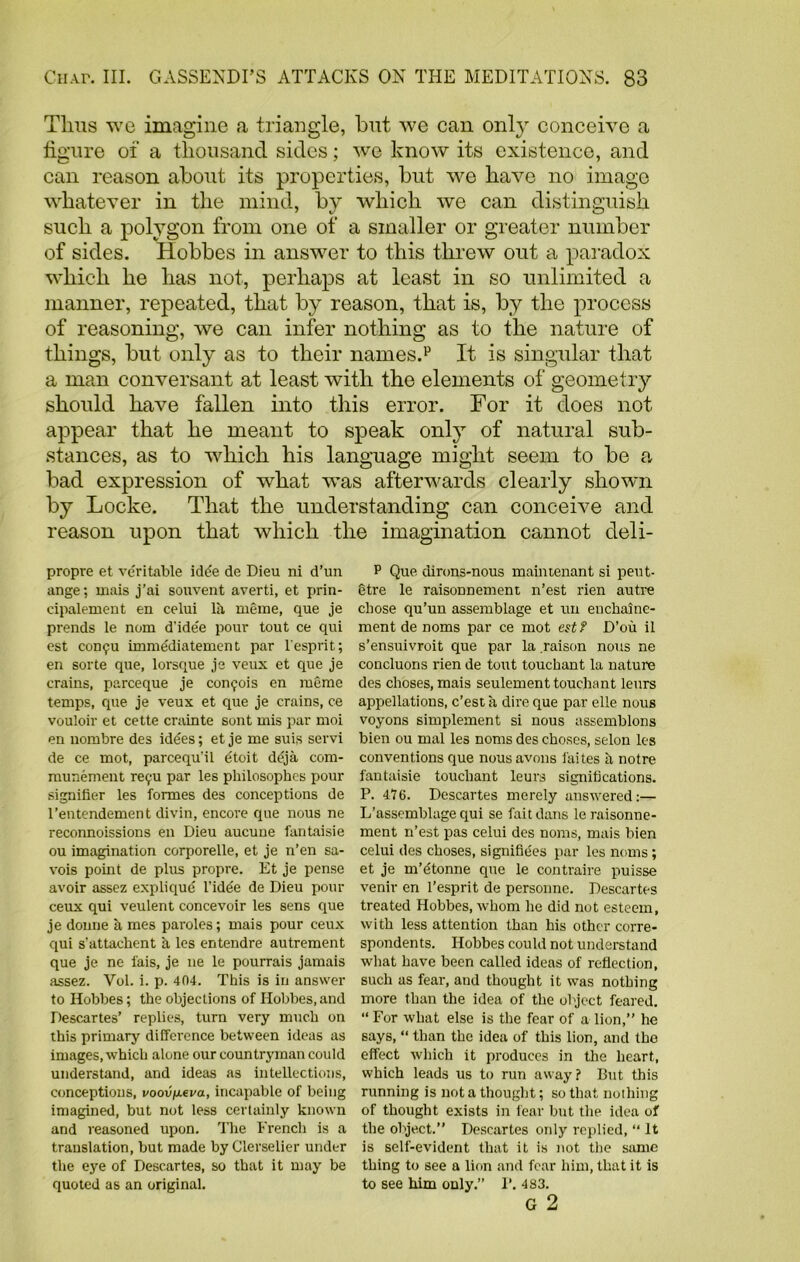 Tims we imagine a triangle, but we can onl}r conceive a figure of a thousand sides; we know its existence, and can reason about its properties, but we have no image whatever in the mind, by which we can distinguish such a polygon from one of a smaller or greater number of sides. Hobbes in answer to this threw out a paradox which he has not, perhaps at least in so unlimited a manner, repeated, that by reason, that is, by the process of reasoning, we can infer nothing as to the nature of things, but only as to their names.p It is singular that a man conversant at least with the elements of geometry should have fallen into this error. For it does not appear that he meant to speak only of natural sub- stances, as to which his language might seem to be a bad expression of what was afterwards clearly shown by Locke. That the understanding can conceive and reason upon that which the imagination cannot deli- propre et veritable idde de Dieu ni d’un ange; ixiais j’ai souvent averti, et prin- cipalement en celui la rueme, que je prends le nom d'ide'e pour tout ce qui est C0D9U imme'diatemen t par l esprit; en sorte que, lorsque je veux et que je trains, parceque je con^ois en raeme temps, que je veux et que je crains, ce vouloir et cette crainte sont mis par moi en nombre des idees; et je me suis servi de ce mot, parcequ'il dtoit deja com- munement re^u par les philosophes pour signifier les formes des conceptions de l’entendement divin, encore que nous ne reconnoissions en Dieu aucune fantaisie ou imagination corporelle, et je n’en sa- vois point de plus propre. Et je pense avoir assez explique l’idee de Dieu pour ceux qui veulent concevoir les sens que je donne a mes paroles; mais pour ceux qui s'attachent a les entendre autrement que je ne iais, je ne le pourrais jamais assez. Vol. i. p. 404. This is in answer to Hobbes; the objections of Hobbes, and Descartes’ replies, turn very much on this primary difference between ideas as images, which alone our countryman could understand, and ideas as intellections, conceptions, voov^eva, incapable of being imagined, but not less certainly known and reasoned upon. The French is a translation, but made by Clerselier under the eye of Descartes, so that it may be quoted as an original. P Que dirons-nous maintenant si peut- etre le raisonnement n’est rien autre chose qu’un assemblage et un enchaine- ment de noms par ce mot est? D’ou il s’ensuivroit que par la raison nous ne concluons rien de tout touchant la nature des choses, mais seulement touchant leurs appellations, c’est a dire que par elle nous voyons simplement si nous assemblons bien ou mal les noms des choses, selon les conventions que nousavons faites h notre fantaisie touchant leurs significations. P. 476. Descartes merely answered:— L’asscmblage qui se fait dans le raisonne- ment n’est pas celui des noms, mais bien celui des choses, signifiees par les noms; et je m’etonne que le contraire puisse venir en l’esprit de personne. Descartes treated Hobbes, whom he did not esteem, with less attention than his other corre- spondents. Hobbes could not understand what have been called ideas of reflection, such as fear, and thought it was nothing more than the idea of the object feared. “ For what else is the fear of a lion,” he says, “ than the idea of this lion, and the effect which it produces in the heart, which leads us to run away? But this running is not a thought; so that nothing of thought exists in fear bnt the idea of the object.” Descartes only replied, “ It is self-evident that it is not the same thing to see a lion and fear him, that it is to see him only.” P. 483. G 2