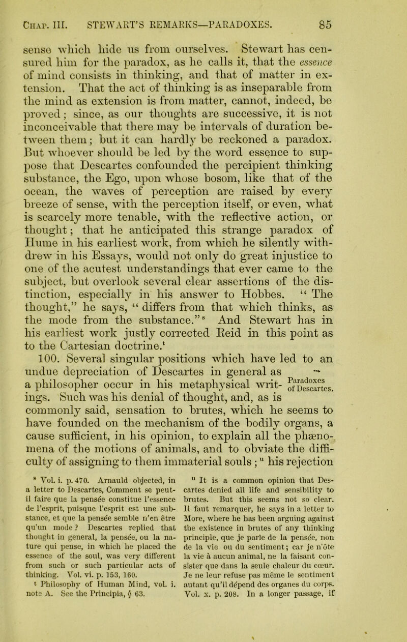 sense which hide ns from ourselves. Stewart has cen- sured him for the paradox, as lie calls it, that the essence of mind consists in thinking, and that of matter in ex- tension. That the act of thinking is as inseparable from the mind as extension is from matter, cannot, indeed, he proved; since, as our thoughts are successive, it is not inconceivable that there may be intervals of duration be- tween them; but it can hardly be reckoned a paradox. But whoever should be led by the word essence to sup- pose that Descartes confounded the percipient thinking substance, the Ego, upon whose bosom, like that of the ocean, the waves of perception are raised by every breeze of sense, with the perception itself, or even, what is scarcely more tenable, with the reflective action, or thought; that he anticipated this strange paradox of Hume in his earliest work, from which he silently with- drew' in his Essays, would not only do great injustice to one of the acutest understandings that ever came to the subject, but overlook several clear assertions of the dis- tinction, especially in his answrer to Hobbes. “ The thought,” he sa}’s, “ differs from that which thinks, as the mode from the substance.”8 And Stewart has in his earliest work justly corrected Beid in this point as to the Cartesian doctrine.1 100. Several singular positions wdiich have led to an undue depreciation of Descartes in general as — a philosopher occur in his metaphysical writ- of Descartes, ings. Such was his denial of thought, and, as is commonly said, sensation to brutes, wdiich he seems to have founded on the mechanism of the bodily organs, a cause sufficient, in his opinion, to explain all the phfeno- mena of the motions of animals, and to obviate the diffi- culty of assigning to them immaterial souls ;u his rejection s Vol. i. p. 470. Arnauld objected, in a letter to Descartes, Comment se peut- il faire que la pensde constitue l’essence de l’esprit, puisque l'esprit est une sub- stance, et que la pensde semble n’en etre qu’un mode ? Descartes replied that thought in general, la pensde, ou la na- ture qui pense, in which he placed the essence of the soul, was very different from such or such particular acts of thinking. Vol. vi. p. 153, 160. ‘ Philosophy of Human Mind, vol. i. note A. See the Trincipia, $ 63. u It is a common opinion that Des- cartes denied all life and sensibility to brutes. But this seems not so clear. 11 faut remarquer, he says in a letter to More, where he has been arguing against the existence in brutes of any thinking principle, que je parle de la pensde, non de la vie ou du sentiment; car je note la vie a aucun animal, ne la faisant con- sister que dans la seule chaleur du cceur. Je ne leur refuse pas memo le sentiment autant qu’il de'pend des organes du corps. Vol. x. p. 208. In a longer passage, if