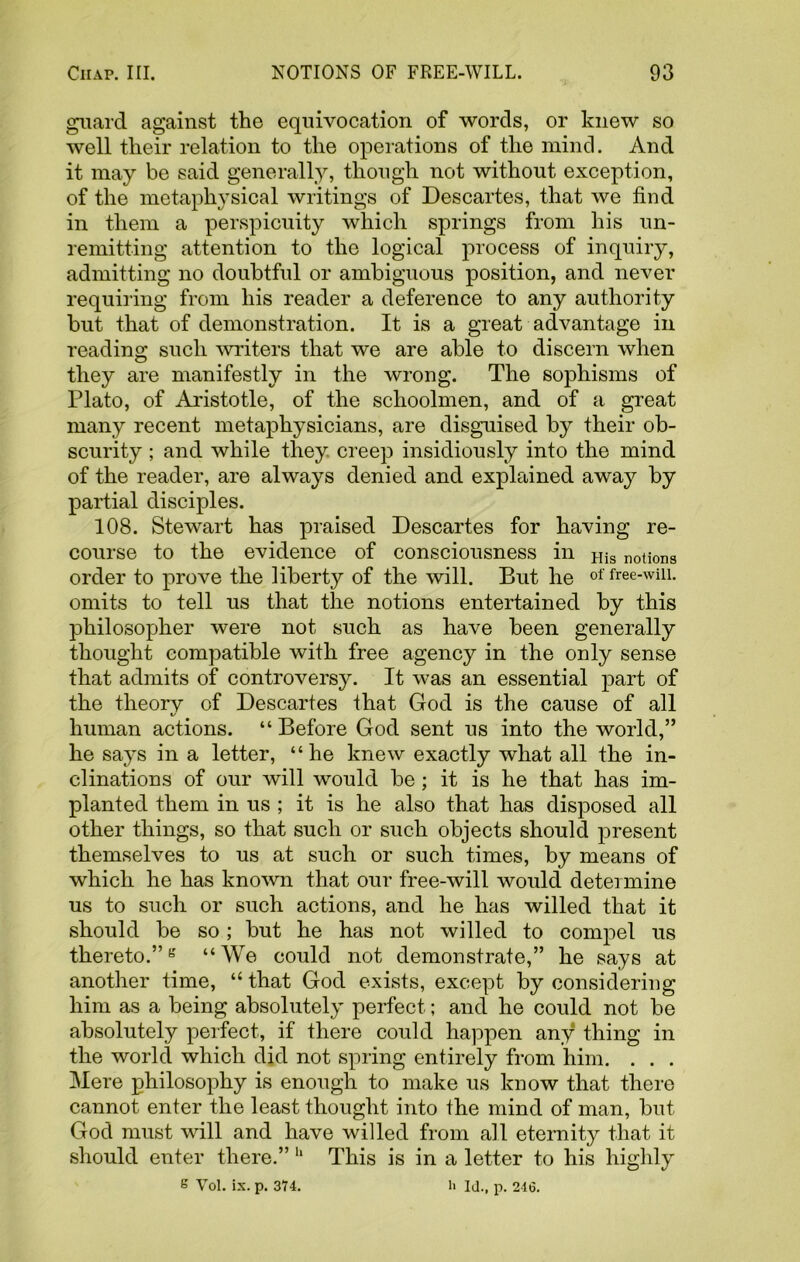 guard against the equivocation of words, or knew so well their relation to the operations of the mind. And it may be said generally, though not without exception, of the metaphysical writings of Descartes, that we find in them a perspicuity which springs from his un- remitting attention to the logical process of inquiry, admitting no doubtful or ambiguous position, and never requiring from his reader a deference to any authority but that of demonstration. It is a great advantage in reading such writers that we are able to discern when they are manifestly in the wrong. The sophisms of Plato, of Aristotle, of the schoolmen, and of a great many recent metaphysicians, are disguised by their ob- scurity ; and while they creep insidiously into the mind of the reader, are always denied and explained away by partial disciples. 108. Stewart has praised Descartes for having re- course to the evidence of consciousness in His notions order to prove the liberty of the will. But he of free-wiii. omits to tell us that the notions entertained by this philosopher were not such as have been generally thought compatible with free agency in the only sense that admits of controversy. It was an essential part of the theory of Descartes that God is the cause of all i/ human actions. “Before God sent us into the world,” he says in a letter, “ he knew exactly what all the in- clinations of our will would be; it is he that has im- planted them in us ; it is he also that has disposed all other things, so that such or such objects should present themselves to us at such or such times, by means of which he has known that our free-will would determine us to such or such actions, and he has willed that it should be so; but he has not willed to compel us thereto.”g “We could not demonstrate,” he says at another time, “ that God exists, except by considering him as a being absolutely perfect; and he could not be absolutely perfect, if there could happen any thing in the world which did not spring entirely from him. . . . Mere philosophy is enough to make us know that there cannot enter the least thought into the mind of man, but God must will and have willed from all eternity that it should enter there.” 11 This is in a letter to his highly s Vol. ix. p. 374. h Id., p. 216.