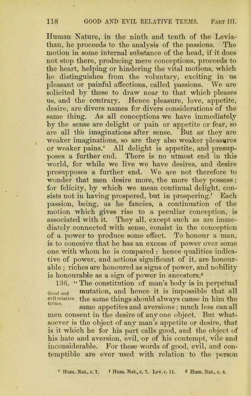 Human Nature, in the ninth and tenth of the Levia- than, he proceeds to the analysis of the passions. The motion in some internal substance of the head, if it does not stop there, producing mere conceptions, proceeds to the heart, helping or hindering the vital motions, which he distinguishes from the voluntary, exciting in us pleasant or painful affections, called passions. We are solicited by these to draw near to that which pleases us, and the contrary. Hence pleasure, love, appetite, desire, are divers names for divers considerations of the same thing. As all conceptions we have immediately by the sense are delight or pain or appetite or fear, so are all the imaginations after sense. But as they are weaker imaginations, so are they also weaker pleasures or weaker pains.e All delight is appetite, and presup- poses a further end. There is no utmost end in this world, for while we live we have desires, and desire presupposes a further end. We are not therefore to wonder that men desire more, the more they possess; for felicity, by which we mean continual delight, con- sists not in having prospered, but in prospering.* Each passion, being, as he fancies, a continuation of the motion which gives rise to a peculiar conception, is associated with it. They all, except such as are imme- diately connected with sense, consist in the conception of a power to produce some effect. To honour a man, is to conceive that he has an excess of power over some one with whom he is compared : hence qualities indica- tive of power, and actions significant of it, are honour- able ; riches are honoured as signs of power, and nobility is honourable as a sign of power in ancestors.2 136. “ The constitution of man’s body is in perpetual Good and mutation, and hence it is impossible that all evil relative the same things should always cause in him the same appetites and aversions ; much less can all men consent in the desire of any one object. But what- soever is the object of any man’s appetite or desire, that is it which he for his part calls good, and the object of his hate and aversion, evil, or of his contempt, vile and inconsiderable. For these words of good, evil, and con- temptible are ever used with relation to the person