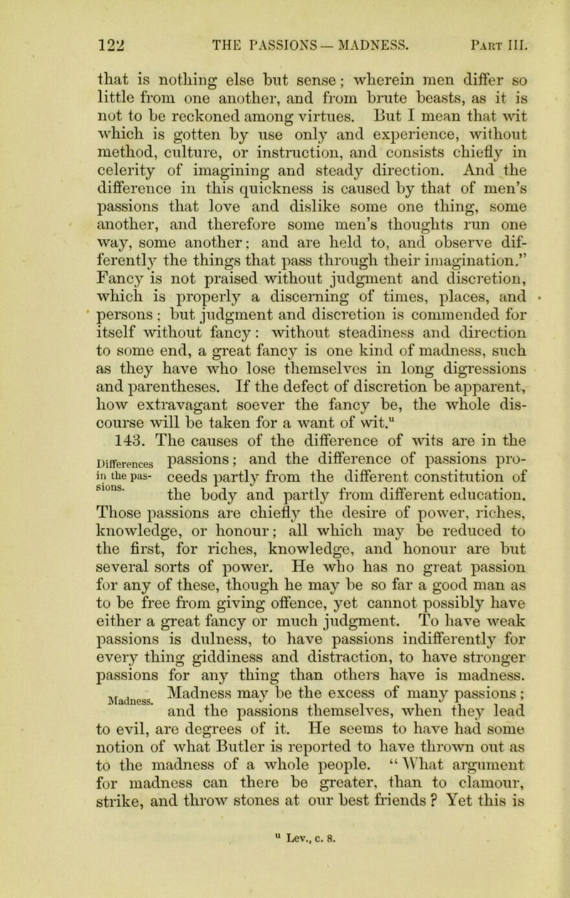 that is nothing else but sense; wherein men differ so little from one another, and from brute beasts, as it is not to be reckoned among virtues. But I mean that wit which is gotten by use only and experience, without method, culture, or instruction, and consists chiefly in celerity of imagining and steady direction. And the difference in this quickness is caused by that of men’s passions that love and dislike some one thing, some another, and therefore some men’s thoughts run one way, some another; and are held to, and observe dif- ferently the things that pass through their imagination.” Fancy is not praised without judgment and discretion, which is properly a discerning of times, places, and • persons ; but judgment and discretion is commended for itself without fancy: without steadiness and direction to some end, a great fancy is one kind of madness, such as they have who lose themselves in long digressions and parentheses. If the defect of discretion be apparent, how extravagant soever the fancy be, the whole dis- course will be taken for a want of wit.u 143. The causes of the difference of wits are in the Differences passions; and the difference of passions pro- in the pas- ceeds partly from the different constitution of the body and partly from different education. Those passions are chiefly the desire of power, riches, knowledge, or honour; all which may be reduced to the first, for riches, knowledge, and honour are but several sorts of power. He who has no great passion for any of these, though he may be so far a good man as to be free from giving offence, yet cannot possibly have either a great fancy or much judgment. To have weak passions is dulness, to have passions indifferently for every thing giddiness and distraction, to have stronger passions for any thing than others have is madness. Madness ^ac^ness may be the excess of many passions ; and the passions themselves, when they lead to evil, are degrees of it. He seems to have had some notion of what Butler is reported to have thrown out as to the madness of a whole people. “ What argument for madness can there be greater, than to clamour, strike, and throw stones at our best friends ? Yet this is