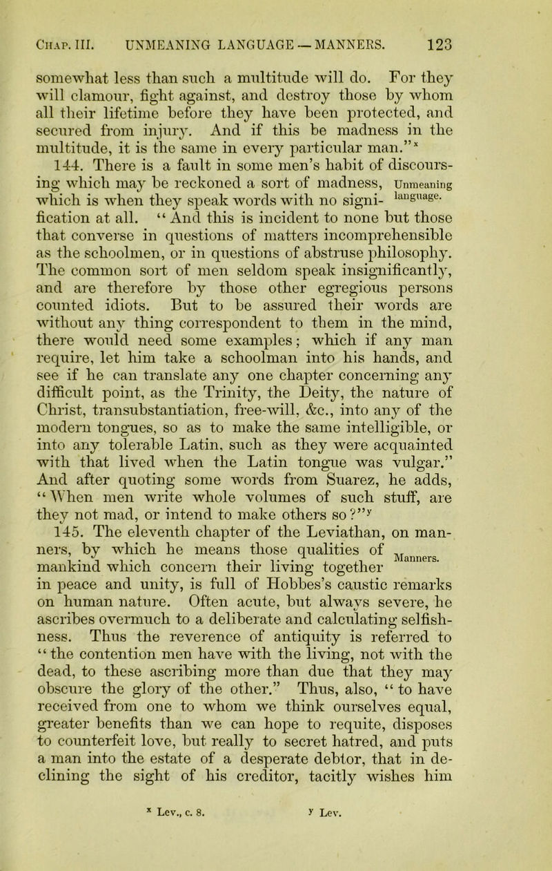 somewhat less than such a multitude will do. For they will clamour, fight against, and destroy those by whom all their lifetime before they have been protected, and secured from injury. And if this be madness in the multitude, it is the same in every particular man.”* 144. There is a fault in some men’s habit of discours- ing which may be reckoned a sort of madness, Unmeaning which is when they speak words with no signi- luuguage- fication at all. “ And this is incident to none but those that converse in questions of matters incomprehensible as the schoolmen, or in questions of abstruse philosophy. The common sort of men seldom speak insignificantly, and are therefore by those other egregious persons counted idiots. But to be assured their words are without any thing correspondent to them in the mind, there would need some examples; which if any man require, let him take a schoolman into his hands, and see if he can translate any one chapter concerning any difficult point, as the Trinity, the Deity, the nature of Christ, transubstantiation, free-will, &c., into any of the modern tongues, so as to make the same intelligible, or into any tolerable Latin, such as they were acquainted with that lived when the Latin tongue was vulgar.” And after quoting some words from Suarez, he adds, “ AYhen men write whole volumes of such stuff, are they not mad, or intend to make others so?”y 145. The eleventh chapter of the Leviathan, on man- ners, by which he means those qualities of M mankind which concern their living together in peace and unity, is full of Hobbes’s caustic remarks on human nature. Often acute, but always severe, he ascribes overmuch to a deliberate and calculating selfish- ness. Thus the reverence of antiquity is referred to “ the contention men have with the living, not with the dead, to these ascribing more than due that they may obscure the glory of the other.” Thus, also, “ to have received from one to whom we think ourselves equal, greater benefits than we can hope to requite, disposes to counterfeit love, but really to secret hatred, and puts a man into the estate of a desperate debtor, that in de- clining the sight of his creditor, tacitly wishes him