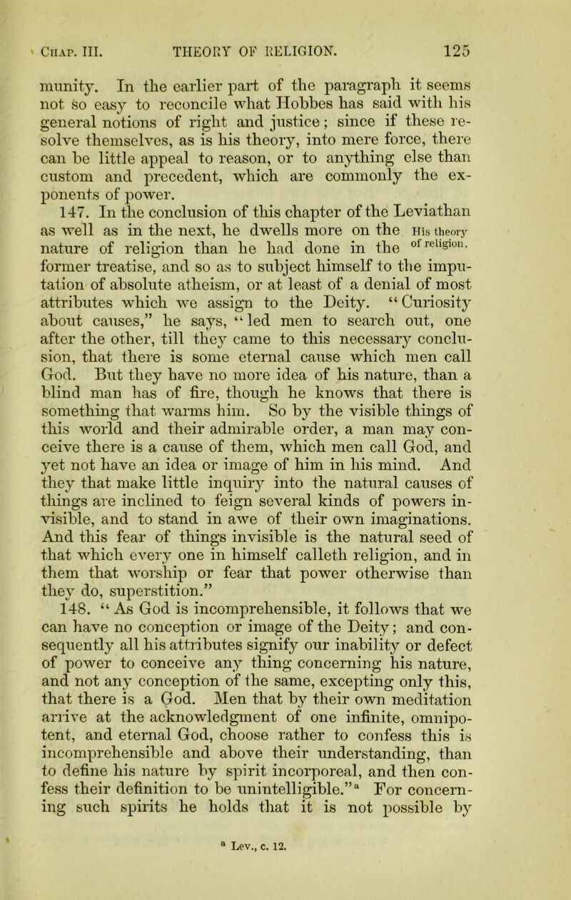 munity. In the earlier part of the paragraph it seems not so easy to reconcile what Hobbes has said with his general notions of right and justice; since if these re- solve themselves, as is his theory, into mere force, there can be little appeal to reason, or to anything else than custom and precedent, which are commonly the ex- ponents of power. 147. In the conclusion of this chapter of the Leviathan as well as in the next, he dwells more on the His theory nature of religion than he had done in the former treatise, and so as to subject himself to the impu- tation of absolute atheism, or at least of a denial of most attributes which we assign to the Deity. “ Curiosity about causes,” he says, ‘k led men to search out, one after the other, till they came to this necessary conclu- sion, that there is some eternal cause which men call God. But they have no more idea of his nature, than a blind man has of fire, though he knows that there is something that Avarms him. So by the visible things of this world and their admirable order, a man may con- ceive there is a cause of them, which men call God, and yet not have an idea or image of him in his mind. And they that make little inquiry into the natural causes of things are inclined to feign several kinds of powers in- visible, and to stand in awe of their own imaginations. And this fear of things invisible is the natural seed of that which every one in himself calleth religion, and in them that worship or fear that power otherwise than they do, superstition.” 148. “ As God is incomprehensible, it folloAvs that wre can ha\7e no conception or image of the Deity; and con- sequently all his attributes signify our inability or defect of power to conceive any thing concerning his nature, and not any conception of the same, excepting only this, that there is a God. Men that by their oAvn meditation arrive at the acknowledgment of one infinite, omnipo- tent, and eternal God, choose rather to confess this is incomprehensible and above their understanding, than to define his nature by spirit incorporeal, and then con- fess their definition to be unintelligible.”a For concern- ing such spirits he holds that it is not possible by