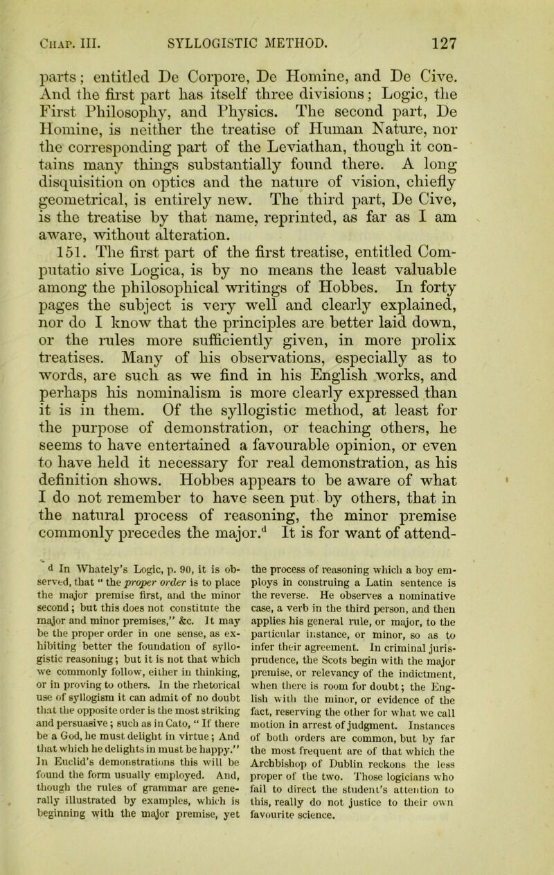 parts; entitled De Corpore, De Homine, and De Give. And the first part has itself three divisions; Logic, the First Philosophy, and Physics. The second part, De Homine, is neither the treatise of Human Nature, nor the corresponding part of the Leviathan, though it con- tains many things substantially found there. A long disquisition on optics and the nature of vision, chiefly geometrical, is entirely new. The third part, De Give, is the treatise by that name, reprinted, as far as I am aware, without alteration. 151. The first part of the first treatise, entitled Com- putatio sive Logica, is by no means the least valuable among the philosophical writings of Hobbes. In forty pages the subject is very well and clearly explained, nor do I know that the principles are better laid down, or the rules more sufficiently given, in more prolix treatises. Many of his observations, especially as to words, are such as we find in his English works, and perhaps his nominalism is more clearly expressed than it is in them. Of the syllogistic method, at least for the purpose of demonstration, or teaching others, he seems to have entertained a favourable opinion, or even to have held it necessary for real demonstration, as his definition shows. Hobbes appears to be aware of what I do not remember to have seen put by others, that in the natural process of reasoning, the minor premise commonly precedes the major.d It is for want of attend- d In Whately’s Logic, p. 90, it is ob- served, that “ the proper order is to place the major premise first, and the minor second; but this does not constitute the major and minor premises,” &c. It may he the proper order in one sense, as ex- hibiting better the foundation of syllo- gistic reasoning; but it is not that which we commonly follow, either in thinking, or in proving to others. In the rhetorical use of syllogism it can admit of no doubt that the opposite order is the most striking and persuaeive; such as in Cato, “ If there be a God, he must delight in virtue; And that which he delights in must be happy.” In Euclid’s demonstrations this will be found the form usually employed. And, though the rules of grammar arc gene- rally illustrated by examples, which is beginning with the major premise, yet the process of reasoning which a boy em- ploys in construing a Latin sentence is the reverse. He observes a nominative case, a verb in the third person, and then applies his general rule, or major, to the particular instance, or minor, so as to infer their agreement. In criminal juris- prudence, the Scots begin with the major premise, or relevancy of the indictment, when there is room for doubt; the Eng- lish with the minor, or evidence of the fact, reserving the other for what we call motion in arrest of judgment. Instances of both orders are common, but by far the most frequent are of that which the Archbishop of Dublin reckons the less proper of the two. Those logicians who fail to direct the student’s attention to this, really do not justice to their own favourite science.