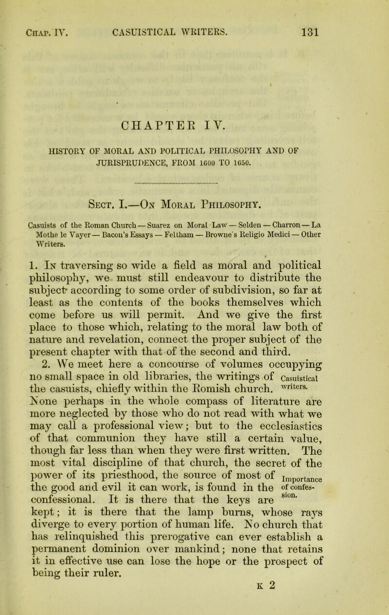 l CHAPTEE IV. HISTORY OF MORAL AND POLITICAL PHILOSOPHY AND OF JURISPRUDENCE, FROM 1600 TO 1650. Sect. I.—On Moral Philosophy. Casuists of the Roman Church — Suarez on Moral Law — Selden — Charron — La Mothe le Vayer— Bacon’s Essays — Feltham — Browne's Religio Medici — Other Writers. • 1. In traversing so wide a field as moral and political philosophy, we must still endeavour to distribute the subject* according to some order of subdivision, so far at least as the contents of the books themselves which come before us will permit. And we give the first place to those which, relating to the moral law both of nature and revelation, connect the proper subject of the present chapter with that of the second and third. 2. We meet here a concourse of volumes occupying no small space in old libraries, the writings of casuistical the casuists, chiefly within the Bomish church. writers- Is one perhaps in the whole compass of literature are more neglected by those who do not read with what we may call a professional view; but to the ecclesiastics of that communion they have still a certain value, though far less than when they were first written. The most vital discipline of that church, the secret of the power of its priesthood, the source of most of importance the good and evil it can work, is found in the of confes- confessional. It is there that the keys are S1011, kept; it is there that the lamp bums, whose rays diverge to every portion of human life. No church that has relinquished this prerogative can ever establish a permanent dominion over mankind; none that retains it in effective use can lose the hope or the prospect of being their ruler. k 2