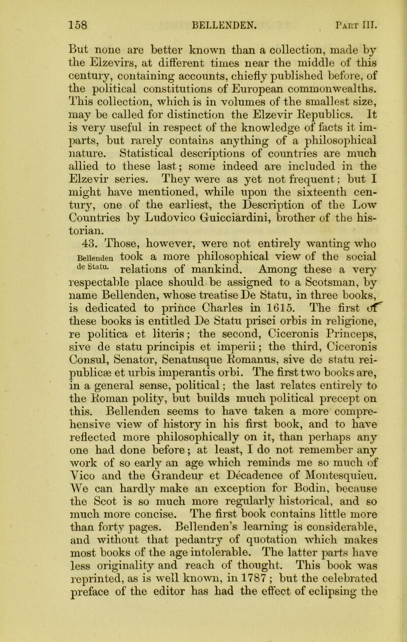 But none are better known than a collection, made by the Elzevirs, at different times near the middle of this century, containing accounts, chiefly published before, of the political constitutions of European commonwealths. This collection, which is in volumes of the smallest size, may be called for distinction the Elzevir Republics. It is very useful in respect of the knowledge of facts it im- parts, but rarely contains anything of a philosophical nature. Statistical descriptions of countries are much allied to these last; some indeed are included in the Elzevir series. They were as yet not frequent; but I might have mentioned, while upon the sixteenth cen- tury, one of the earliest, the Description of the Low Countries by Ludovico Guicciardini, brother of the his- torian. 43. Those, however, were not entirely wanting who Beiienden took a more philosophical view of the social de statu, relations of mankind. Among these a very respectable place should be assigned to a Scotsman, by name Beiienden, whose treatise De Statu, in three books, is dedicated to prince Charles in 1615. The first cff' these books is entitled De Statu prisci orbis in religione, re politica et liteiis; the second, Ciceronis Princeps, sive de statu principis et imperii; the third, Ciceronis Consul, Senator, Senatusque Romanus, sive de statu rei- publicae et urbis imperantis orbi. The first two books are, in a general sense, political; the last relates entirely to the Roman polity, but builds much political precept on this. Beiienden seems to have taken a more compre- hensive view of history in his first book, and to have reflected more philosophically on it, than perhaps any one had done before; at least, I do not remember any work of so early an age which reminds me so much of Yico and the Grandeur et Decadence of Montesquieu. We can hardly make an exception for Bodin, because the Scot is so much more regularly historical, and so much more concise. The first book contains little more than forty pages. Bellenden’s learning is considerable, and without that pedantry of quotation which makes most books of the age intolerable. The latter parts have less originality and reach of thought. This book was reprinted, as is well known, in 1787 ; but the celebrated preface of the editor has had the effect of eclipsing the