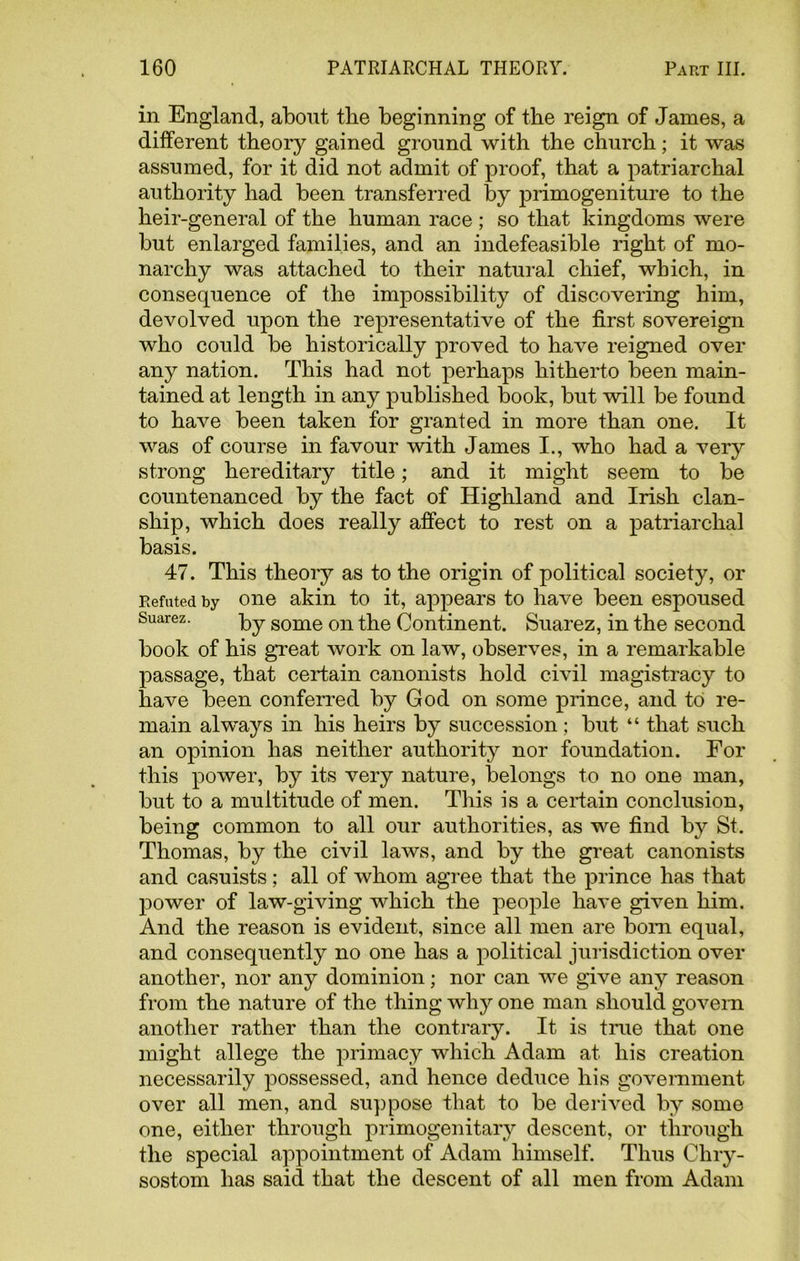 in England, about the beginning of the reign of James, a different theory gained ground with the church; it was assumed, for it did not admit of proof, that a patriarchal authority had been transferred by primogeniture to the heir-general of the human race ; so that kingdoms were but enlarged families, and an indefeasible right of mo- narchy was attached to their natural chief, which, in consequence of the impossibility of discovering him, devolved upon the representative of the first sovereign who could be historically proved to have reigned over any nation. This had not perhaps hitherto been main- tained at length in any published book, but will be found to have been taken for granted in more than one. It was of course in favour with James I., who had a very strong hereditary title; and it might seem to be countenanced by the fact of Highland and Irish clan- ship, which does really affect to rest on a patriarchal basis. 47. This theory as to the origin of political society, or Refuted by one akin to it, appears to have been espoused Suarez. by some on the Continent. Suarez, in the second book of his great work on law, observes, in a remarkable passage, that certain canonists hold civil magistracy to have been conferred by God on some prince, and to re- main always in his heirs by succession ; but “ that such an opinion has neither authority nor foundation. For this power, by its very nature, belongs to no one man, but to a multitude of men. This is a certain conclusion, being common to all our authorities, as we find by St. Thomas, by the civil laws, and by the great canonists and casuists; all of whom agree that the prince has that power of law-giving which the people have given him. And the reason is evident, since all men are bom equal, and consequently no one has a political jurisdiction over another, nor any dominion; nor can we give any reason from the nature of the thing why one man should govern another rather than the contrary. It is true that one might allege the primacy which Adam at his creation necessarily possessed, and hence deduce his government over all men, and suppose that to be derived by some one, either through primogenitary descent, or through the special appointment of Adam himself. Thus Chry- sostom has said that the descent of all men from Adam