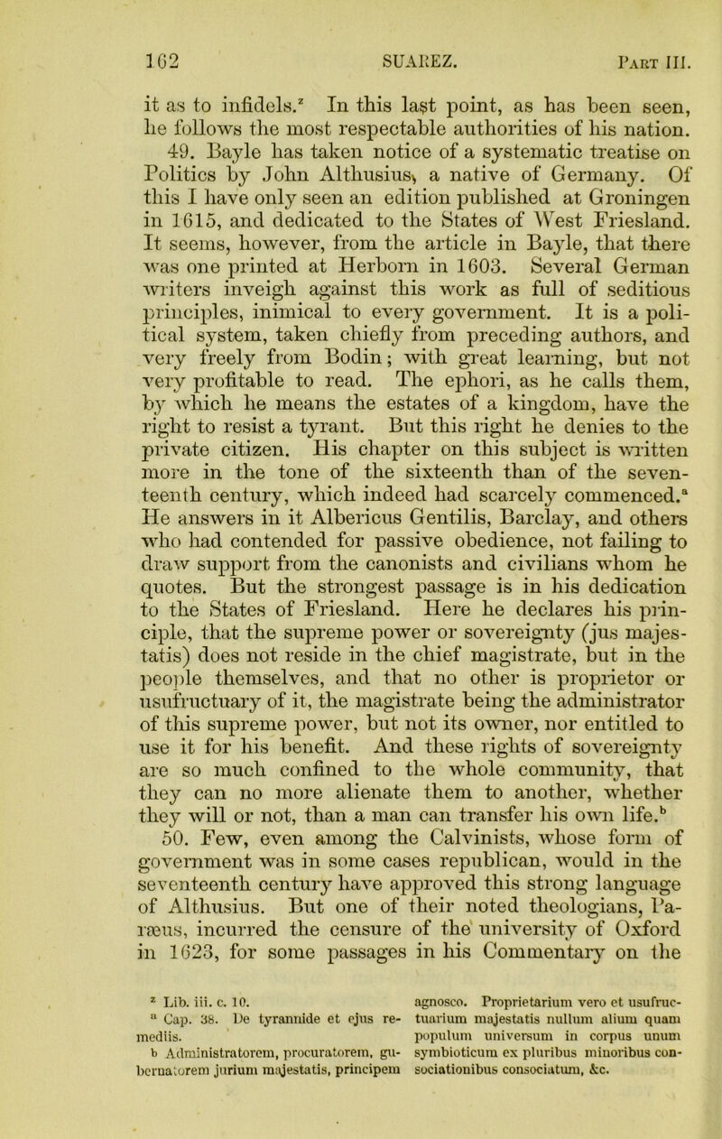 it as to infidels.2 In this last point, as has been seen, he follows the most respectable authorities of his nation. 49. Bayle has taken notice of a systematic treatise on Politics by John Althusius> a native of Germany. Of this I have only seen an edition published at Groningen in 1615, and dedicated to the States of West Friesland. It seems, however, from the article in Bayle, that there was one printed at Herborn in 1603. Several German writers inveigh against this work as full of seditious principles, inimical to every government. It is a poli- tical system, taken chiefly from preceding authors, and very freely from Bodin; with great learning, but not very profitable to read. The ephori, as he calls them, b}r which he means the estates of a kingdom, have the right to resist a tyrant. But this right he denies to the private citizen. His chapter on this subject is written more in the tone of the sixteenth than of the seven- teenth century, which indeed had scarcely commenced/ He answers in it Albericus Gentilis, Barclay, and others who had contended for passive obedience, not failing to draw support from the canonists and civilians whom he quotes. But the strongest passage is in his dedication to the States of Friesland. Here he declares his prin- ciple, that the supreme power or sovereignty (jus majes- tatis) does not reside in the chief magistrate, but in the people themselves, and that no other is proprietor or usufructuary of it, the magistrate being the administrator of this supreme power, but not its owner, nor entitled to use it for his benefit. And these rights of sovereignty are so much confined to the whole community, that they can no more alienate them to another, whether they will or not, than a man can transfer his own life.b 50. Few, even among the Calvinists, whose form of government was in some cases republican, would in the seventeenth century have approved this strong language of Althusius. But one of their noted theologians, Ba- rseus, incurred the censure of the university of Oxford in 1623, for some passages in his Commentary on the z Lib. iii. c. 10. agnosco. Proprietarium vero et usufruc- a Cap. 38. L)e tyrannide et ejus re- tuarium majestatis nullum alium quam mediis. populum universum in corpus unum b Administratorem, procuratorem, gu- symbioticum ex pluribus minoribus con- berualorem jurium majestatis, principem sociationibus consoeiatum, kc.