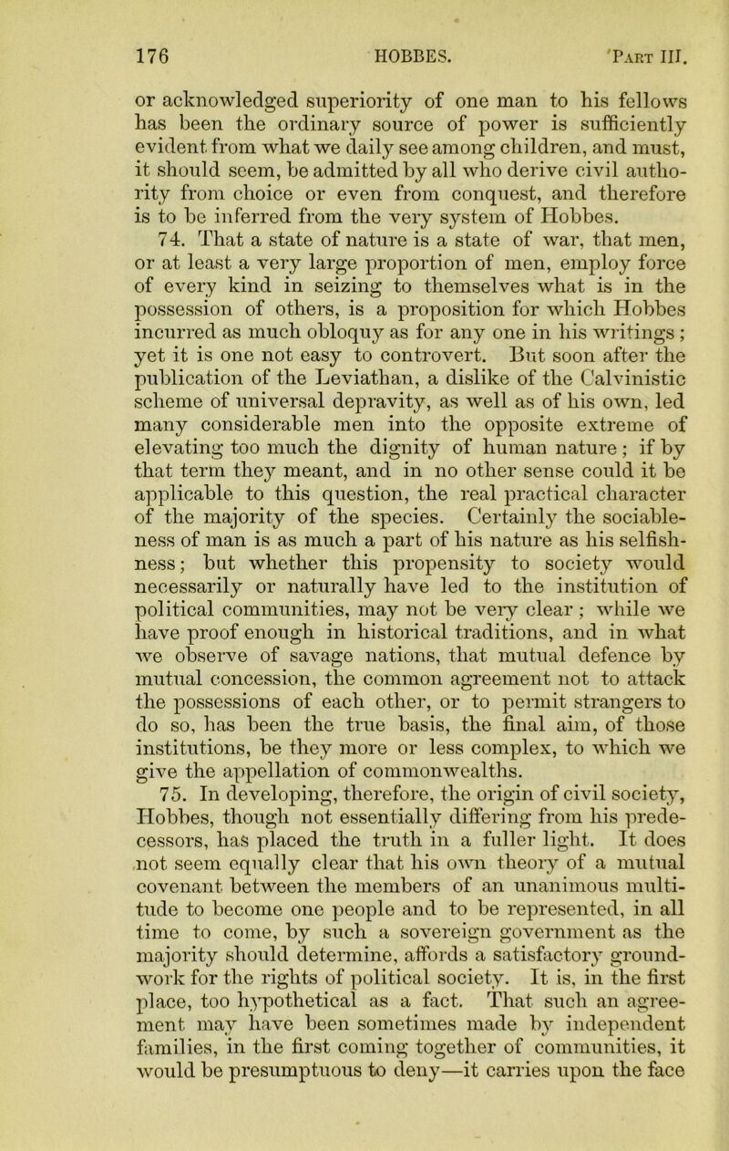 or acknowledged superiority of one man to his fellows has been the ordinary source of power is sufficiently evident from what we daily see among children, and must, it should seem, be admitted by all who derive civil autho- rity from choice or even from conquest, and therefore is to be inferred from the very system of Hobbes. 74. That a state of nature is a state of war, that men, or at least a very large proportion of men, employ force of every kind in seizing to themselves what is in the possession of others, is a proposition for which Hobbes incurred as much obloquy as for any one in his writings ; yet it is one not easy to controvert. But soon after the publication of the Leviathan, a dislike of the Calvinistic scheme of universal depravity, as well as of his own, led many considerable men into the opposite extreme of elevating too much the dignity of human nature; if by that term they meant, and in no other sense could it be applicable to this question, the real practical character of the majority of the species. Certainty the sociable- ness of man is as much a part of his nature as his selfish- ness ; but whether this propensity to society would necessarily or naturally have led to the institution of political communities, may not be very clear ; while we have proof enough in historical traditions, and in what we observe of savage nations, that mutual defence by mutual concession, the common agreement not to attack the possessions of each other, or to permit strangers to do so, has been the true basis, the final aim, of those institutions, be they more or less complex, to which we give the appellation of commonwealths. 75. In developing, therefore, the origin of civil society, Hobbes, though not essentially differing from his prede- cessors, has placed the truth in a fuller light. It does not seem equally clear that his own theory of a mutual covenant between the members of an unanimous multi- tude to become one people and to be represented, in all time to come, by such a sovereign government as the majority should determine, affords a satisfactory ground- work for the rights of political society. It is, in the first place, too hypothetical as a fact. That such an agree- ment may have been sometimes made by independent families, in the first coming together of communities, it would be presumptuous to deny—it carries upon the face