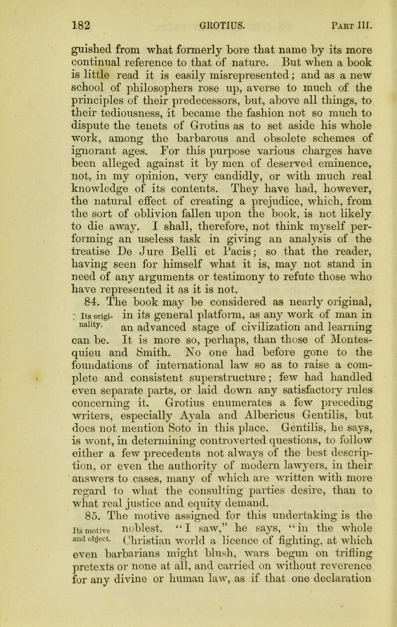 guished from what formerly bore that name by its more continual reference to that of nature. But when a book is little read it is easily misrepresented; and as a new school of philosophers rose up, averse to much of the principles of their predecessors, but, above all things, to their tediousness, it became the fashion not so much to dispute the tenets of Grotius as to set aside his whole work, among the barbarous and obsolete schemes of ignorant ages. For this purpose various charges have been alleged against it by men of deserved eminence, not, in my opinion, very candidly, or with much real knowledge of its contents. They have had, however, the natural effect of creating a prejudice, which, from the sort of oblivion fallen upon the book, is not likely to die away. I shall, therefore, not think myself per- forming an useless task in giving an analysis of the treatise Be Jure Belli et Bacis; so that the reader, having seen for himself what it is, may not stand in need of any arguments or testimony to refute those who have represented it as it is not. 84. The book may be considered as nearly original, : its origi- in its general platform, as any work of man in nallty- an advanced stage of civilization and learning can be. It is more so, perhaps, than those of Montes- quieu and Smith. No one had before gone to the foundations of international law so as to raise a com- plete and consistent superstructure; few had handled even separate parts, or laid down any satisfactory rules concerning it. Grotius enumerates a few preceding writers, especially A}7ala and Albericus Gentilis, but does not mention Soto in this place. Gentilis, he says, is wont, in determining controverted questions, to follow either a few precedents not always of the best descrip- tion, or even the authority of modern lawyers, in their answers to cases, many of which are written with more regard to what the consulting parties desire, than to what real justice and equity demand. 85. The motive assigned for this undertaking is the its motive noblest. “I saw,” he says, “in the whole and object. Christian world a licence of fighting, at which even barbarians might blush, wars begun on trifling pretexts or none at all, and carried on without reverence for any divine or human law, as if that one declaration