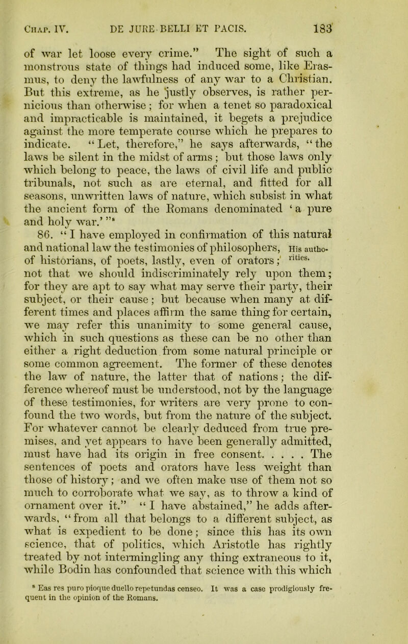 of war let loose every crime.” The sight of such a monstrous state of things hacl induced some, like Eras- mus, to deny the lawfulness of any war to a Christian. But this extreme, as he ‘justly observes, is rather per- nicious than otherwise ; for when a tenet so paradoxical and impracticable is maintained, it begets a prejudice against the more temperate course which he prepares to indicate. “ Let, therefore,” he says afterwards, “ the laws be silent in the midst of arms ; but those laws only which belong to peace, the laws of civil life and public tribunals, not such as are eternal, and fitted for all seasons, unwritten laws of nature, which subsist in what the ancient form of the Romans denominated ‘ a pure and holy war.’ ”s 86. “ I have employed in confirmation of this natural and national law the testimonies of philosophers, His autho- of historians, of poets, lastly, even of orators; ntie8, not that we should indiscriminately rely upon them; for they are apt to say what may serve their party, their subject, or their cause; but because when many at dif- ferent times and places affirm the same thing for certain, we may refer this unanimity to some general cause, which in such questions as these can be no other than either a right deduction from some natural principle or some common agreement. The former of these denotes the law of nature, the latter that of nations; the dif- ference whereof must be understood, not by the language of these testimonies, for writers are very prone to con- found the two words, but from the nature of the subject. For whatever cannot be clearly deduced from true pre- mises, and yet appears to have been generally admitted, must have had its origin in free consent The sentences of poets and orators have less wreight than those of history; and we often make use of them not so much to corroborate what we say, as to throw a kind of ornament over it.” “ I have abstained,” he adds after- wards, “from all that belongs to a different subject, as what is expedient to be done; since this has its own science, that of politics, which Aristotle has rightly treated by not intermingling any thing extraneous to it, while Bodin has confounded that science with this which 8 Eas res pure pioque duello repetundas censeo. It was a case prodigiously fre- quent in the opinion of the Romans.