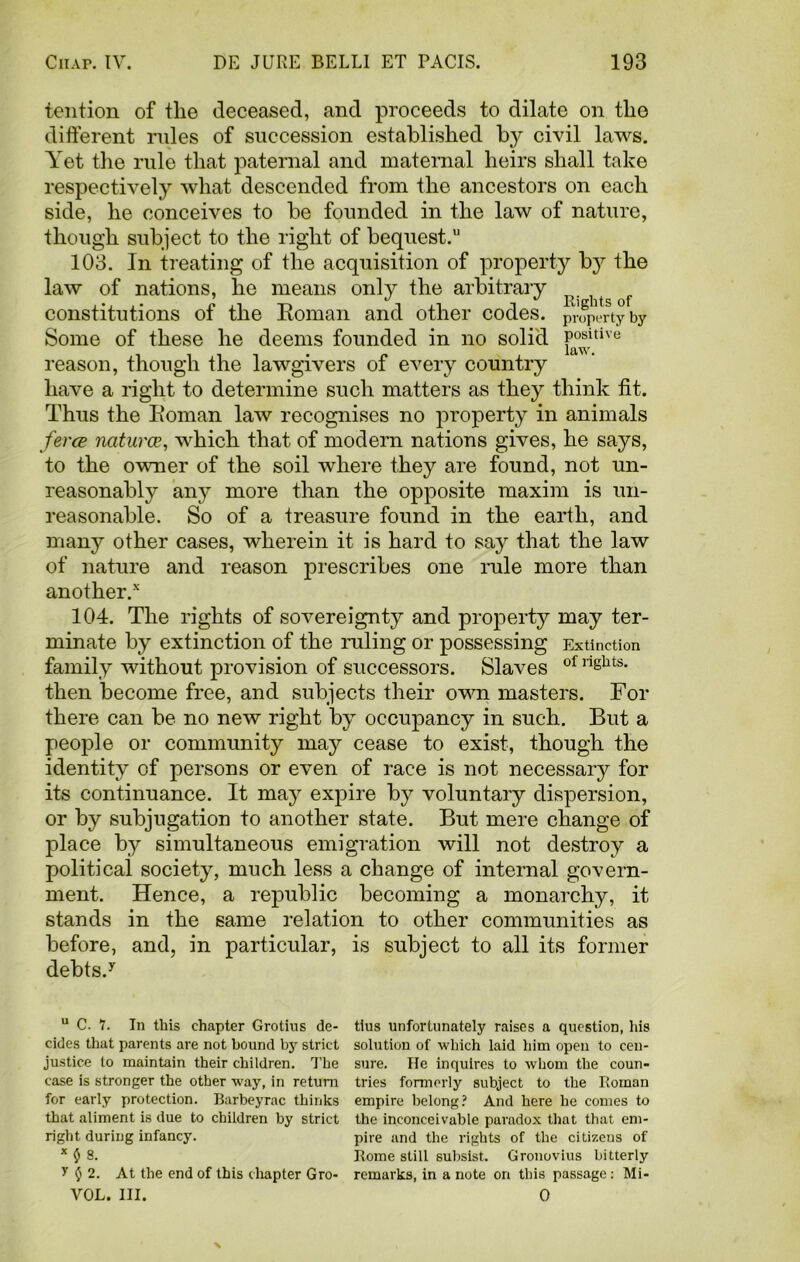 tention of tlie deceased, and proceeds to dilate on the different rules of succession established by civil laws. Yet the rule that paternal and maternal heirs shall take respectively what descended from the ancestors on each side, he conceives to be founded in the law of nature, though subject to the right of bequest.11 103. In treating of the acquisition of property by the law of nations, he means only the arbitrary ^ constitutions of the Roman and other codes, property by Some of these he deems founded in no solid P°®ritive reason, though the lawgivers of every country have a right to determine such matters as they think fit. Thus the Roman law recognises no property in animals ferce naturae, which that of modern nations gives, he says, to the owner of the soil where they are found, not un- reasonably any more than the opposite maxim is un- reasonable. So of a treasure found in the earth, and many other cases, wherein it is hard to say that the law of nature and reason prescribes one rule more than another/ 104. The rights of sovereignty and property may ter- minate by extinction of the ruling or possessing Extinction family without provision of successors. Slaves of ngbts- then become free, and subjects their own masters. For there can be no new right by occupancy in such. But a people or community may cease to exist, though the identity of persons or even of race is not necessary for its continuance. It may expire by voluntary dispersion, or by subjugation to another state. But mere change of place by simultaneous emigration will not destroy a political society, much less a change of internal govern- ment. Hence, a republic becoming a monarchy, it stands in the same relation to other communities as before, and, in particular, is subject to all its former debts/ u C. 7. In this chapter Grotius de- cides that parents are not bound by strict justice lo maintain their children. The case is stronger the other way, in return for early protection. Barbeyrac thinks that aliment is due to children by strict right during infancy. x $ 8. y $ 2. At the end of this chapter Gro- VOL. III. tius unfortunately raises a question, Iris solution of which laid him open to cen- sure. He inquires to whom the coun- tries formerly subject to the Roman empire belong? And here he comes to the inconceivable paradox that that em- pire and the rights of the citizens of Rome still subsist. Gronovius bitterly remarks, in a note on this passage: Mi- 0 \