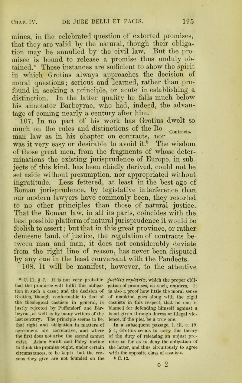 mines, in the celebrated question of extorted promises, that they are valid by the natural, though their obliga- tion may be annulled by the civil law. But the pro- misee is bound to release a promise thus unduly ob- tained.11 These instances are sufficient to show the spirit in which Grotins always approaches the decision of moral questions; serious and learned, rather than pro- found in seeking a principle, or acute in establishing a distinction. In the latter quality he falls much below his annotator Barbeyrac, who had, indeed, the advan- tage of coming nearly a century after him. 107. In no part of his work has Grotius dwelt so much on the rules and distinctions of the Ro- Contracts man law as in his chapter on contracts, nor was it very easy or desirable to avoid it.b The wisdom of those great men, from the fragments of whose deter- minations the existing jurisprudence of Europe, in sub- jects of this kind, has been chiefly derived, could not be set aside without presumption, nor appropriated without ingratitude. Less fettered, at least in the best age of Roman jurisprudence, by legislative interference than our modem lawyers have commonly been, they resorted to no other principles than those of natural justice. That the Roman law, in all its parts, coincides with the best possible platform of natural jurisprudence it would be foolish to assert; but that in this great province, or rather demesne land, of justice, the regulation of contracts be- tween man and man, it does not considerably deviate from the right line of reason, has never been disputed by any one in the least conversant with the Pandects. 108. It will be manifest, however, to the attentive a C. 11, $ 7. It is not very probable that the promisee will fulfil this obliga- tion in such a case; and the decision of Grotins, 'though conformable to that of the theological casuists in general, is justly rejected by Puffendorf and Bar- beyrac, as well as by many writers of the last century. The principle seems to be, that right and obligation in matters of agreement are correlative, and where the first does not arise the second cannot exist Adam Smith and Paley incline to think the promise ought, under certain circumstances, to be kept; but the rea- sons they give are not founded on the justitia expletrix, which the proper obli- gation of promises, as such, requires. It is also a proof how little the moral sense of mankind goes along with the rigid casuists in this respect, that no one is blamed for defending himself against a bond gi ven through duress or illegal vio- lence, if the plea be a true one. In a subsequent passage, 1. iii. c. 19, $ 4, Grotius seems to carry this theory of the duty of releasing an unjust pro- mise so far as to deny the obligation of the latter, and thus circuitously to agree with the opposite class of casuist*, b C. 12. 0 2