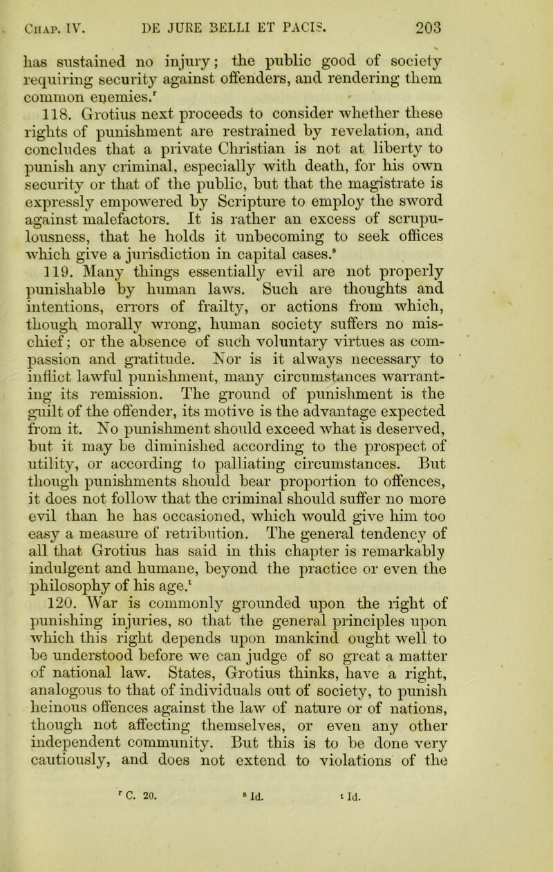 has sustained no injury; the public good of society requiring security against offenders, and rendering them common enemies/ 118. Grotius next proceeds to consider whether these rights of punishment are restrained by revelation, and concludes that a private Christian is not at liberty to punish any criminal, especially with death, for his own security or that of the public, but that the magistrate is expressly empowered by Scripture to employ the sword against malefactors. It is rather an excess of scrupu- lousness, that he holds it unbecoming to seek offices which give a jurisdiction in capital cases.8 119. Many things essentially evil are not properly punishable by human laws. Such are thoughts and intentions, errors of frailty, or actions from which, though morally wrong, human society suffers no mis- chief ; or the absence of such voluntary virtues as com- passion and gratitude. Nor is it always necessary to inflict lawful punishment, many circumstances warrant- ing its remission. The ground of punishment is the guilt of the offender, its motive is the advantage expected from it. No punishment should exceed what is deserved, but it may be diminished according to the prospect of utility, or according to palliating circumstances. But though punishments should bear proportion to offences, it does not follow that the criminal should suffer no more evil than he has occasioned, which would give him too easy a measure of retribution. The general tendency of all that Grotius has said in this chapter is remarkably indulgent and humane, beyond the practice or even the philosophy of his age/ 120. War is commonly grounded upon the right of punishing injuries, so that the general principles upon which this right depends upon mankind ought well to be understood before we can judge of so great a matter of national law. States, Grotius thinks, have a right, analogous to that of individuals out of society, to punish heinous offences against the law of nature or of nations, though not affecting themselves, or even any other independent community. But this is to be done very cautiously, and does not extend to violations of the rc. 20. 8 Id. tld.