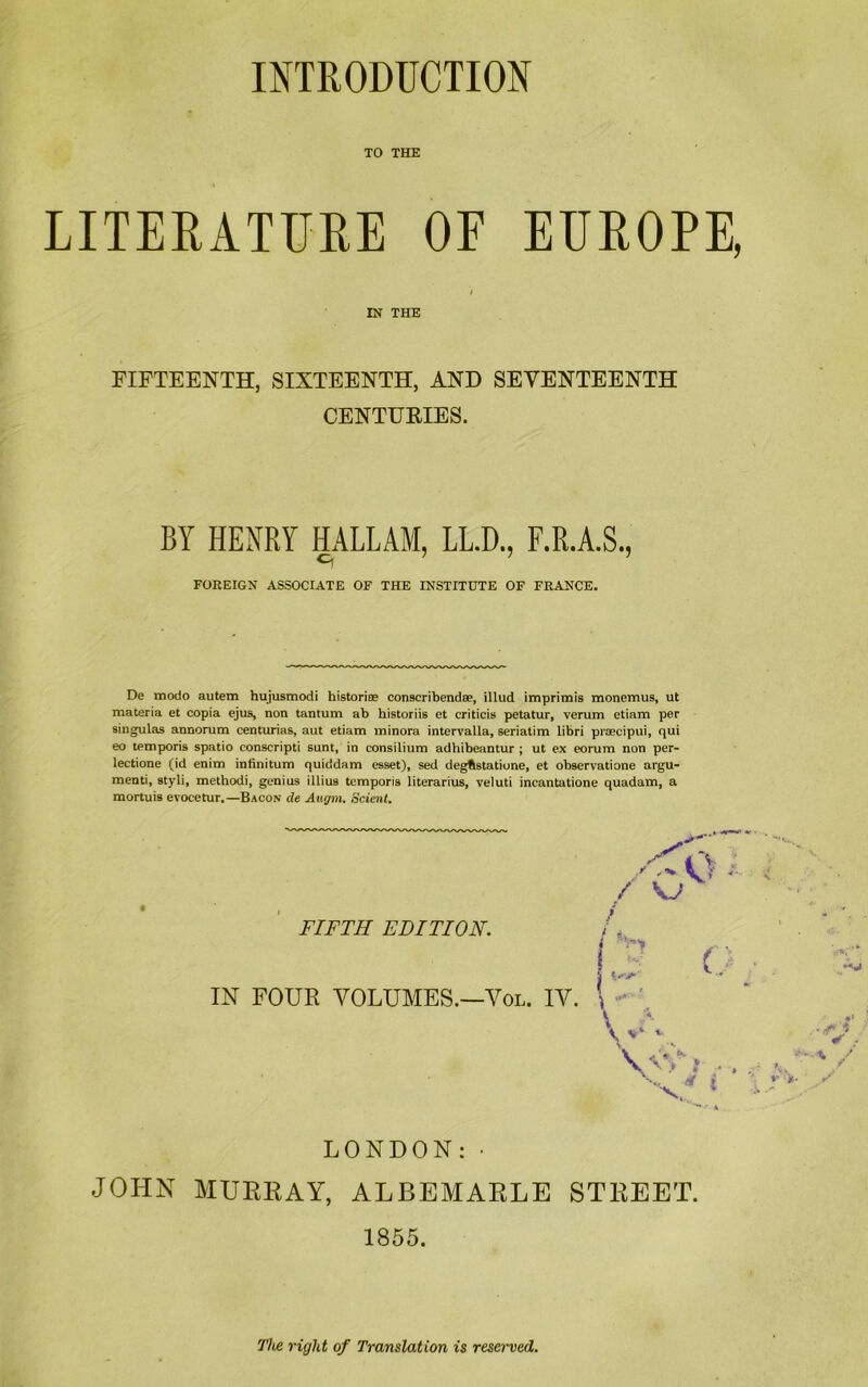 INTRODUCTION TO THE LITERATURE OF EUROPE, IN THE FIFTEENTH, SIXTEENTH, AND SEVENTEENTH CENTURIES. BY HENRY HALLAM, LL.D., F.R.A.S •J FOREIGN ASSOCIATE OF THE INSTITUTE OF FRANCE. De modo autem hujusmodi historias conscribendse, illud imprimis monemus, ut materia et copia ejus, non tantum ab historiis et criticis petatur, verum etiam per singulas annorum centurias, aut etiam minora intervalla, seriatim libri praecipui, qui eo temporis spatio conscript! sunt, in consilium adhibeantur ; ut ex eorum non per- lectione (id enim infinitum quiddam esset), sed degfistatione, et observatione argu- menti, styli, methodi, genius illius temporis literarius, veluti incantatione quadam, a mortuis evocetur.—Bacon de Autjra. Scient. FIFTH EDITION. IN FOUR VOLUMES.—Vol. IV. V V* *• LONDON:• JOHN MURRAY, ALBEMARLE STREET. 1855. The right of Translation is reserved.