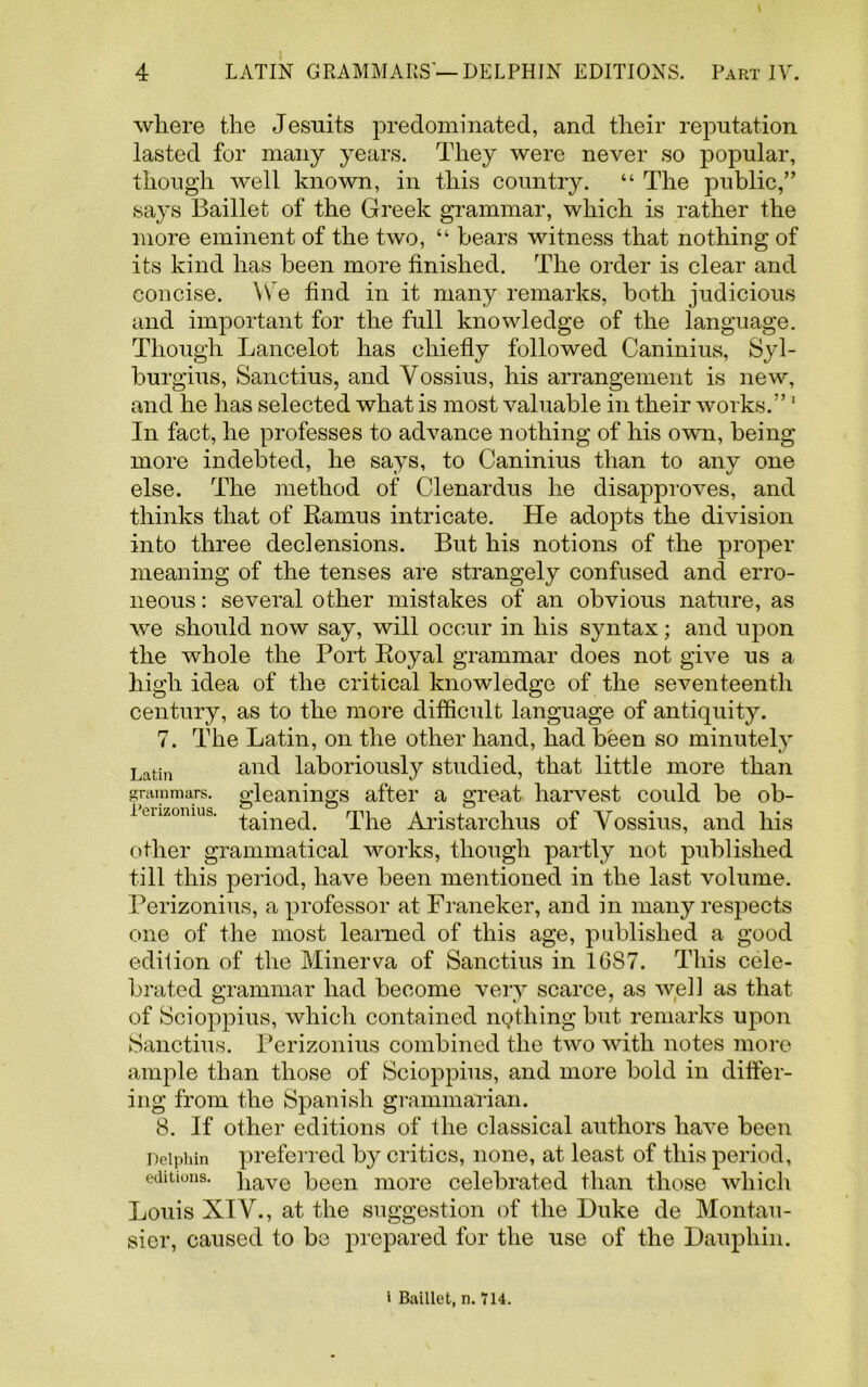 where the Jesuits predominated, and their reputation lasted for many years. They were never so popular, though well known, in this country. “ The public,” says Baillet of the Greek grammar, which is rather the more eminent of the two, “ bears witness that nothing of its kind has been more finished. The order is clear and concise. \Ve find in it many remarks, both judicious and important for the full knowledge of the language. Though Lancelot has chiefly followed Caninius, Syl- burgius, Sanctius, and Yossius, his arrangement is new, and he has selected what is most valuable in their works.”1 In fact, he professes to advance nothing of his own, being more indebted, he says, to Caninius than to any one else. The method of Clenardus he disapproves, and thinks that of Ramus intricate. He adopts the division into three declensions. But his notions of the proper meaning of the tenses are strangely confused and erro- neous : several other mistakes of an obvious nature, as we should now say, will occur in his syntax; and upon the whole the Tort Royal grammar does not give us a high idea of the critical knowledge of the seventeenth century, as to the more difficult language of antiquity. 7. The Latin, on the other hand, had been so minutely Latin and laboriously studied, that little more than grammars, gleanings after a great harvest could be ob- lenzomus. ^necp The Aristarchus of Yossius, and his other grammatical works, though partly not published till this period, have been mentioned in the last volume. Perizonius, a professor at Franeker, and in many respects one of the most learned of this age, published a good edition of the Minerva of Sanctius in 16S7. This cele- brated grammar had become very scarce, as well as that of Scioppius, which contained infilling but remarks upon Sanctius. Perizonius combined the two with notes more ample than those of Scioppius, and more bold in differ- ing from the Spanish grammarian. 8. If other editions of the classical authors have been Deiphin preferred by critics, none, at least of this period, editions. ]iave been more celebrated than those which Louis XIY., at the suggestion of the Duke de Montau- sier, caused to be prepared for the use of the Dauphin. « Baillet, n. 714.