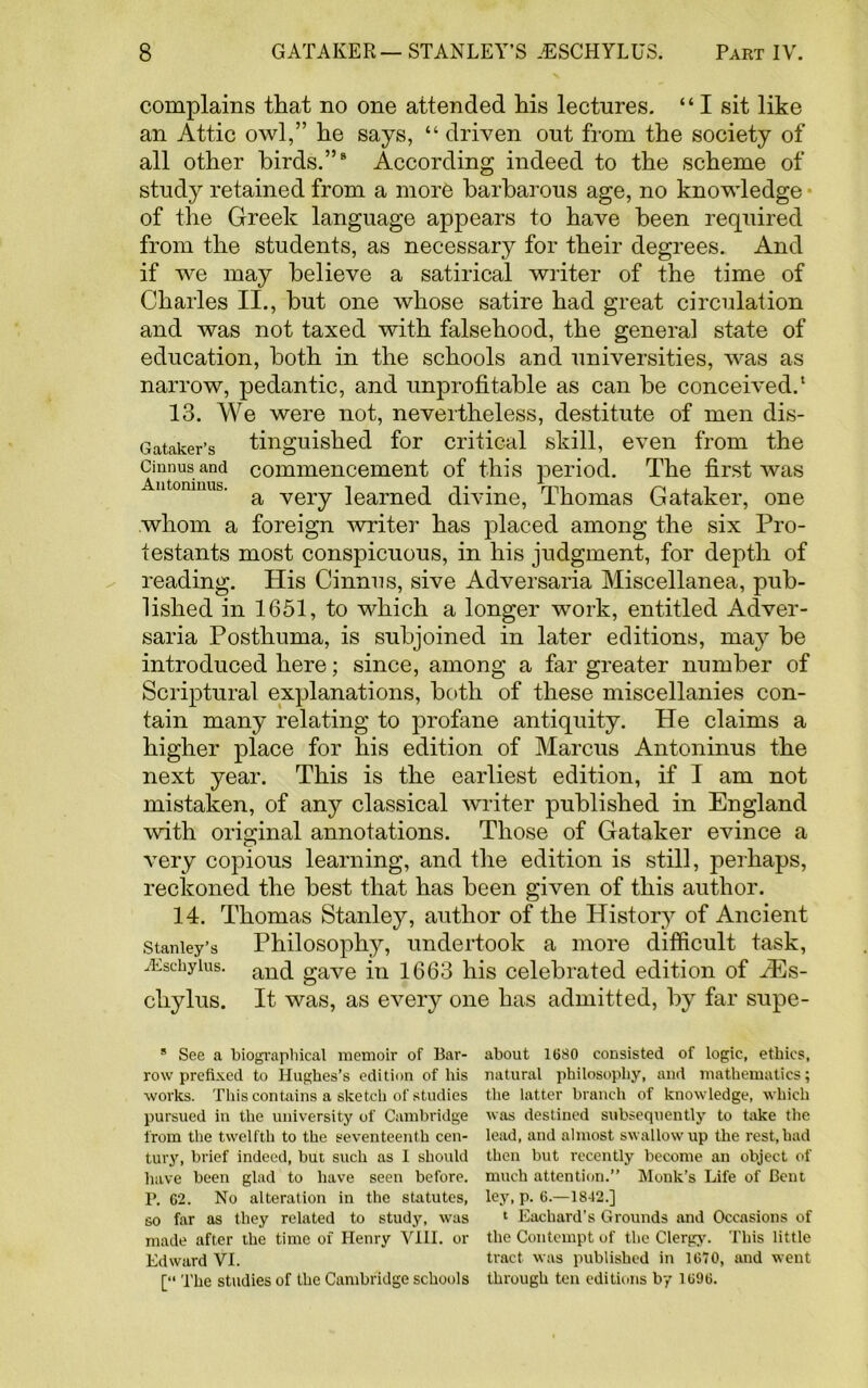 complains that no one attended his lectures. “ I sit like an Attic owl,” he says, “ driven out from the society of all other birds.”8 According indeed to the scheme of study retained from a more barbarous age, no knowledge of the Greek language appears to have been required from the students, as necessary for their degrees. And if we may believe a satirical writer of the time of Charles II., but one whose satire had great circulation and was not taxed with falsehood, the general state of education, both in the schools and universities, was as narrow, pedantic, and unprofitable as can be conceived.* 13. We were not, nevertheless, destitute of men dis- Gataker’s tinguished for critical skill, even from the Cinnus and commencement of this period. The first was Antoninus. a Yely foamed divine, Thomas Gataker, one whom a foreign writer has placed among the six Pro- testants most conspicuous, in his judgment, for depth of reading. His Cinnus, sive Adversaria Miscellanea, pub- lished in 1651, to which a longer work, entitled Adver- saria Posthuma, is subjoined in later editions, may be introduced here; since, among a far greater number of Scriptural explanations, both of these miscellanies con- tain many relating to profane antiquity. He claims a higher place for his edition of Marcus Antoninus the next year. This is the earliest edition, if I am not mistaken, of any classical writer published in England with original annotations. Those of Gataker evince a very copious learning, and the edition is still, perhaps, reckoned the best that has been given of this author. 14. Thomas Stanley, author of the History of Ancient Stanley’s Philosophy, undertook a more difficult task, JEschyius. anq gave in 1663 his celebrated edition of aEs- chylus. It was, as every one has admitted, by far supe- * See a biographical memoir of Bar- about 1680 consisted of logic, ethics, row prefixed to Hughes's edition of his natural philosophy, and mathematics; works. This contains a sketch of studies the latter branch of knowledge, which pursued in the university of Cambridge was destined subsequently to take the from the twelfth to the seventeenth cen- lead, and almost swallow up the rest, had tury, brief indeed, but such as I should then but recently become an object of have been glad to have seen before, much attention.” Monk’s Life of Bent I\ 62. No alteration in the statutes, ley, p. 6.—1842.] so far as they related to study, was 1 Eachard’s Grounds and Occasions of made after the time of Henry VIII. or the Contempt of the Clergy. This little Edward VI. tract was published in 1670, and went [“ The studies of the Cambridge schools through ten editions by 1696.