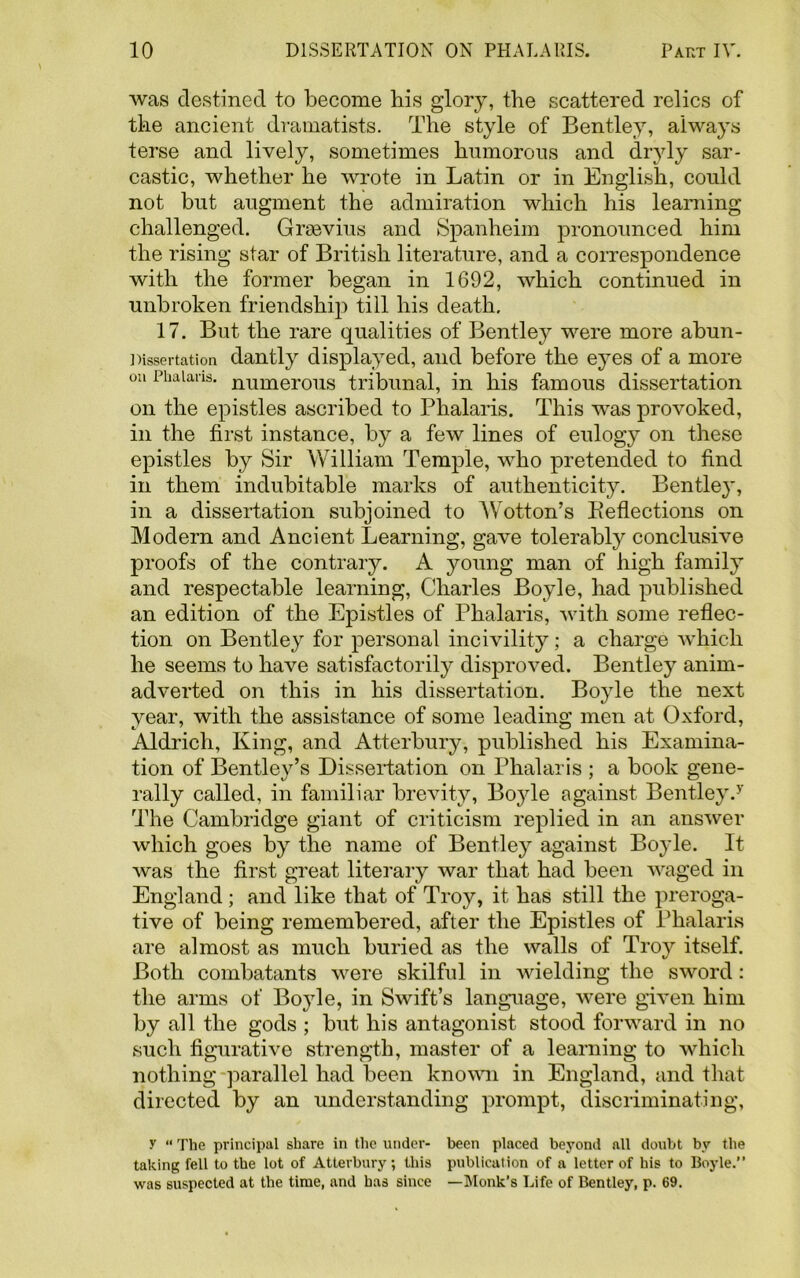 was destined to become his glory, the scattered relics of the ancient dramatists. The style of Bentley, always terse and lively, sometimes humorous and dryly sar- castic, whether he wrote in Latin or in English, could not but augment the admiration which his learning challenged. Grsevius and Spanheim pronounced him the rising star of British literature, and a correspondence with the former began in 1692, which continued in unbroken friendship till his death. 17. But the rare qualities of Bentley were more abun- Dissertation dantly displayed, and before the eyes of a more on Phalaris, numerous tribunal, in his famous dissertation on the epistles ascribed to Phalaris. This was provoked, in the first instance, by a few lines of eulogy on these epistles by Sir William Temple, who pretended to find in them indubitable marks of authenticity. Bentley, in a dissertation subjoined to Wotton’s Deflections on Modern and Ancient Learning, gave tolerably conclusive proofs of the contrary. A young man of high family and respectable learning, Charles Boyle, had published an edition of the Epistles of Phalaris, with some reflec- tion on Bentley for personal incivility; a charge which he seems to have satisfactorily disproved. Bentley anim- adverted on this in his dissertation. Boyle the next year, with the assistance of some leading men at Oxford, Aldrich, King, and Atterbury, published his Examina- tion of Bentley’s Dissertation on Phalaris ; a book gene- rally called, in familiar brevity, Boyle against Bentley/ The Cambridge giant of criticism replied in an answer which goes by the name of Bentley against Boyle. It was the first great literary war that had been waged in England ; and like that of Troy, it has still the preroga- tive of being remembered, after the Epistles of Phalaris are almost as much buried as the walls of Troy itself. Both combatants were skilful in wielding the sword: the arms of Boyle, in Swift’s language, were given him by all the gods ; but his antagonist stood forward in no such figurative strength, master of a learning to which nothing parallel had been known in England, and that directed by an understanding prompt, discriminating, y “ The principal share in the under- been placed beyond all doubt by the taking fell to the lot of Atterbury; this publication of a letter of his to Boyle. was suspected at the time, and has since —Monk’s Life of Bentley, p. 69.