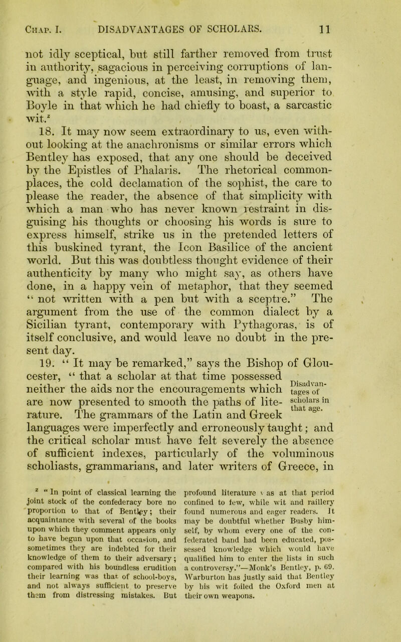 not idly sceptical, but still farther removed from trust in authority, sagacious in perceiving corruptions of lan- guage, and ingenious, at the least, in removing them, with a style rapid, concise, amusing, and superior to Boyle in that which he had chiefly to boast, a sarcastic wit..2 18. It may now seem extraordinary to us, even with- out looking at the anachronisms or similar errors which Bentley has exposed, that any one should be deceived by the Epistles of Phalaris. The rhetorical common- places, the cold declamation of the sophist, the care to please the reader, the absence of that simplicity with which a man who has never known restraint in dis- guising his thoughts or choosing his words is sure to express himself, strike us in the pretended letters of this buskined tyrant, the Icon Basilice of the ancient world. But this was doubtless thought evidence of their authenticity by many who might say, as others have done, in a happy vein of metaphor, that they seemed “ not written with a pen but with a sceptre.” The argument from the use of the common dialect by a Sicilian tyrant, contemporary with Pythagoras, is of itself conclusive, and would leave no doubt in the pre- sent day. 19. “It may be remarked,” says the Bishop of Glou- cester, “ that a scholar at that time possessed neither the aids nor the encouragements which tapes of1 are now presented to smooth the paths of lite- sohdars in rature. The grammars of the Latin and Greek languages were imperfectly and erroneously taught; and the critical scholar must have felt severely the absence of sufficient indexes, particularly of the voluminous scholiasts, grammarians, and later writers of Greece, in z “ In point of classical learning the joint stock of the confederacy bore no proportion to that of Bentley; their acquaintance with several of the books upon which they comment appears only to have begun upon that occasion, and sometimes they are indebted for then- knowledge of them to their adversary; compared with his boundless erudition their learning was thar. of school-boys, and not always sufficient to preserve them from distressing mistakes. But profound literature \ as at that period confined to few, while wit and raillery found numerous and eager readers, it may he doubtful whether Busby him- self, by whom every one of the con- federated band had been educated, pos- sessed knowledge which would have qualified him to enter the lists in such a controversy.”—Monk’s Bentley, p. 09. Warburton has justly said that Bentley by his wit foiled the Oxford men at their own weapons.