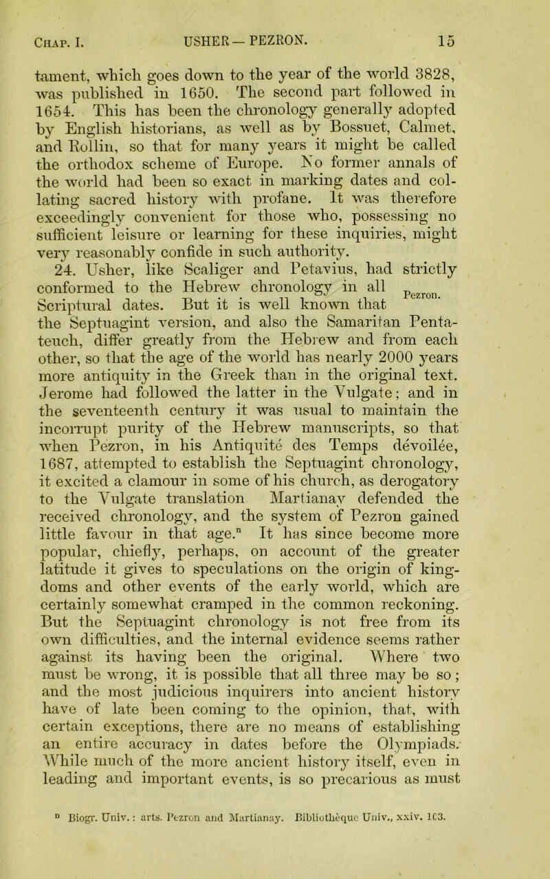 tament, which goes down to the year of the world 3828, was published in 1650. The second part followed in 1651. This has been the chronology generally adopted by English historians, as well as by Bossuet, Calmet, and Rollin, so that for many years it might be called the orthodox scheme of Europe. No former annals of the world had been so exact in marking dates and col- lating sacred history with profane. It was therefore exceedingly convenient for those who, possessing no sufficient leisure or learning for these inquiries, might ver}7 reasonably confide in such authority. 24. Usher, like Scaliger and Petavius, had strictly conformed to the Hebrew chronology in all Scriptural dates. But it is well known that the Septuagint version, and also the Samaritan Penta- teuch, differ greatly from the Hebrew and from each other, so that the age of the world has nearly 2000 years more antiquity in the Greek than in the original text. Jerome had followed the latter in the Vulgate; and in the seventeenth century it was usual to maintain the incorrupt purity of the Hebrew manuscripts, so that when Pezron, in his Antiquite des Temps devoilee, 1687, attempted to establish the Septuagint chronology, it excited a clamour in some of his church, as derogatory to the Vulgate translation Martianav defended the received chronology, and the system of Pezron gained little favour in that age.n It has since become more popular, chief]}7, perhaps, on account of the greater latitude it gives to speculations on the origin of king- doms and other events of the early world, which are certainly somewhat cramped in the common reckoning. But the Septuagint chronology is not free from its own difficulties, and the internal evidence seems rather against its having been the original. Where two must be wrong, it is possible that all three may be so; and the most judicious inquirers into ancient history have of late been coming to the opinion, that, with certain exceptions, there are no means of establishing an entire accuracy in dates before the Olympiads. While much of the more ancient history itself, even in leading and important events, is so precarious as must n Biogr. Univ.: arts. Pezron and Martianay. Bibliotheque Univ., xxiv. 1C3.