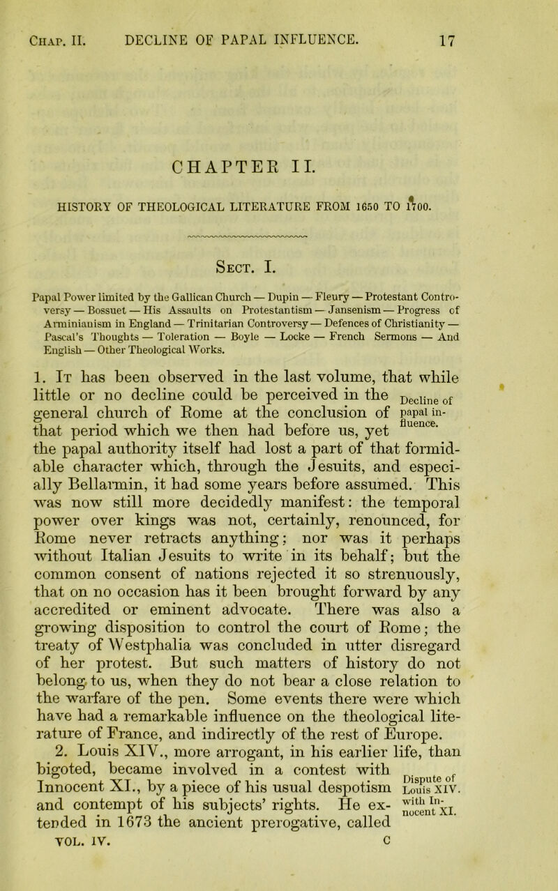 CHAPTER II. HISTORY OF THEOLOGICAL LITERATURE FROM 1650 TO ftoo. Sect. I. Papal Power limited by the Gallican Cburch — Dupin — Fleury — Protestant Contro- versy— Bossuet — His Assaults on Protestantism— Jansenism — Progress of Arminiauism in England — Trinitarian Controversy—Defences of Christianity — Pascal’s Thoughts — Toleration — Boyle — Locke — French Sermons — And English — Other Theological Works. 1. It lias been observed in the last volume, that while little or no decline could be perceived in the Decline of general church of Rome at the conclusion of papal in- that period which we then had before us, yet flueuce' the papal authority itself had lost a part of that formid- able character which, through the Jesuits, and especi- ally Bellarmin, it had some years before assumed. This was now still more decidedly manifest: the temporal power over kings was not, certainly, renounced, for Rome never retracts anything: nor was it perhaps without Italian Jesuits to write in its behalf; but the common consent of nations rejected it so strenuously, that on no occasion has it been brought forward by any accredited or eminent advocate. There was also a growing disposition to control the court of Rome; the treaty of Westphalia was concluded in utter disregard of her protest. But such matters of history do not belong, to us, when they do not bear a close relation to the warfare of the pen. Some events there were which have had a remarkable influence on the theological lite- rature of France, and indirectly of the rest of Europe. 2. Louis XIV., more arrogant, in his earlier life, than bigoted, became involved in a contest with . e Innocent XI., by a piece of his usual despotism Louis XIV. and contempt of his subjects’ rights. He ex- ^centxi tended in 1673 the ancient prerogative, called VOL. IV. c