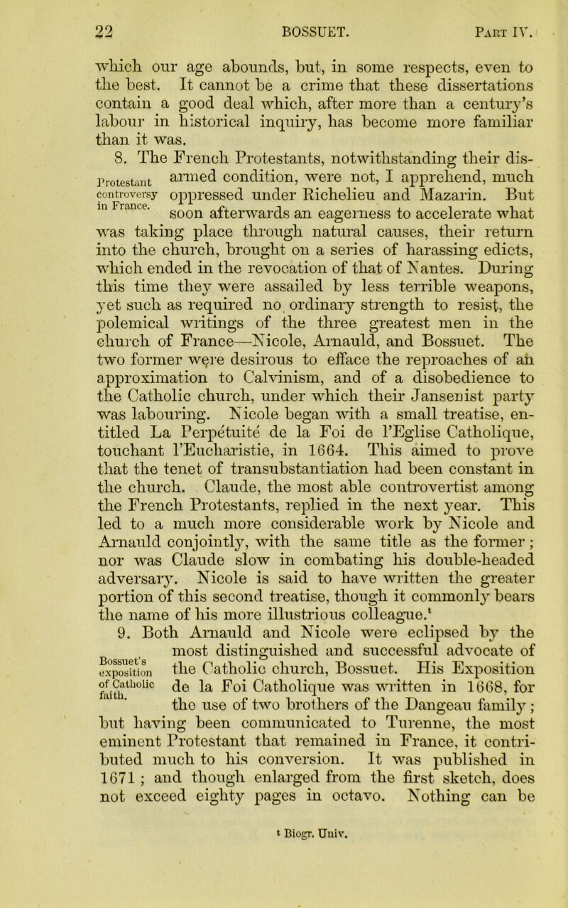 which our age abounds, but, in some respects, even to the best. It cannot be a crime that these dissertations contain a good deal which, after more than a century’s labour in historical inquiry, has become more familiar than it was. 8. The French Protestants, notwithstanding their dis- Protestant armed condition, were not, I apprehend, much controversy oppressed under Richelieu and Mazarin. But m ranee. soon afterwards an eagerness to accelerate what was taking place through natural causes, their return into the church, brought on a series of harassing edicts, which ended in the revocation of that of N antes. During this time they were assailed by less terrible weapons, yet such as required no ordinary strength to resist, the polemical writings of the three greatest men in the church of France—Nicole, Arnauld, and Bossuet. The two former were desirous to efface the reproaches of ah approximation to Calvinism, and of a disobedience to the Catholic church, under which their Jansenist party was labouring. Nicole began with a small treatise, en- titled La Perpetuite de la Foi de l’Eglise Catholique, touchant l’Euoharistie, in 1664. This aimed to prove that the tenet of transubstantiation had been constant in the church. Claude, the most able controvertist among the French Protestants, replied in the next year. This led to a much more considerable work by Nicole and Arnauld conjointly, with the same title as the former; nor was Claude slow in combating his double-headed adversary. Nicole is said to have written the greater portion of this second treatise, though it commonly bears the name of his more illustrious colleague.1 9. Both Arnauld and Nicole were eclipsed by the most distinguished and successful advocate of exposition the Catholic church, Bossuet. His Exposition faiththoUc Catholique was written in 1668, for the use of two brothers of the Dangeau family ; but having been communicated to Turenne, the most eminent Protestant that remained in France, it contri- buted much to his conversion. It was published in 1671 ; and though enlarged from the first sketch, does not exceed eighty pages in octavo. Nothing can be t Biogr. Uuiv.