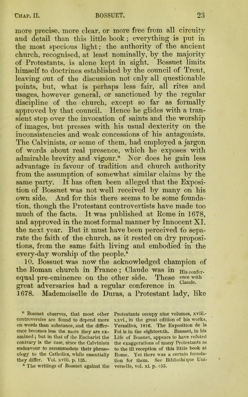 more precise, more clear, or more free from all circuity and detail than this little book; everything is put in the most specious light; the authority of the ancient church, recognised, at least nominally, by the majority of Protestants, is alone kept in sight. Bossuet limits himself to doctrines established by the council of Trent, leaving out of the discussion not only all questionable points, but, what is perhaps less fair, all rites and usages, however general, or sanctioned by the regular discipline of the church, except so far as formally approved by that council. Hence he glides with a tran- sient step over the invocation of saints and the worship of images, but presses with his usual dexterity on the inconsistencies and weak concessions of his antagonists. The Calvinists, or some of them, had employed a jargon of words about real presence, which he exposes with admirable brevity and vigour. Ivor does he gain less advantage in favour of tradition and church authority from the assumption of somewhat similar claims by the same party. It has often been alleged that the Exposi- tion of Bossuet was not well received by many on his own side. And for this there seems to be some founda- tion, though the Protestant controvertists have made too much of the facts. It was published at Rome in 1678, and approved in the most formal manner by Innocent XI. the next year. But it must have been perceived to sepa- rate the faith of the church, as it rested on dry proposi- tions, from the same faith living and embodied in the every-day worship of the people/ 10. Bossuet was now the acknowledged champion of the Roman church in France; Claude was in Hisconfer- equal pre-eminence on the other side. These ence with ■ -i *11 l p • Claude. great adversaries had a regular conierence m 1678. Mademoiselle de Duras, a Protestant lady, like u Bossuet observes, that most other controversies are found to depend more on words than substance, and the differ- ence becomes less the more they are ex- amined ; but in that of the Eucharist the contrary is the case, since the Calvinists endeavour to accommodate their phrase- ology to the Catholics, while essentially they differ. Vol. xviii. p. 135. x The writings of Bossuet against the Protestants occupy nine volumes, xviii.- xxvi., in the great edition of his works, Versailles, 1816. The Exposition de la Foi is in the eighteenth. Bausset, in his Life of Bossuet, appears to have refuted the exaggerations of many lbrotestants as to the ill reception of this little book at Rome. Yet there was a certain founda- tion for them. See Bibliothcque Uni- verselle, vol. xi. p. 455.