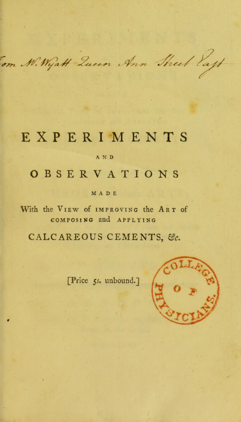 f EXPERIMENTS AND OBSERVATIONS MADE With the View of improving the Art of composing and applying CALCAREOUS CEMENTS, &c. # [Price $s. unbound.]