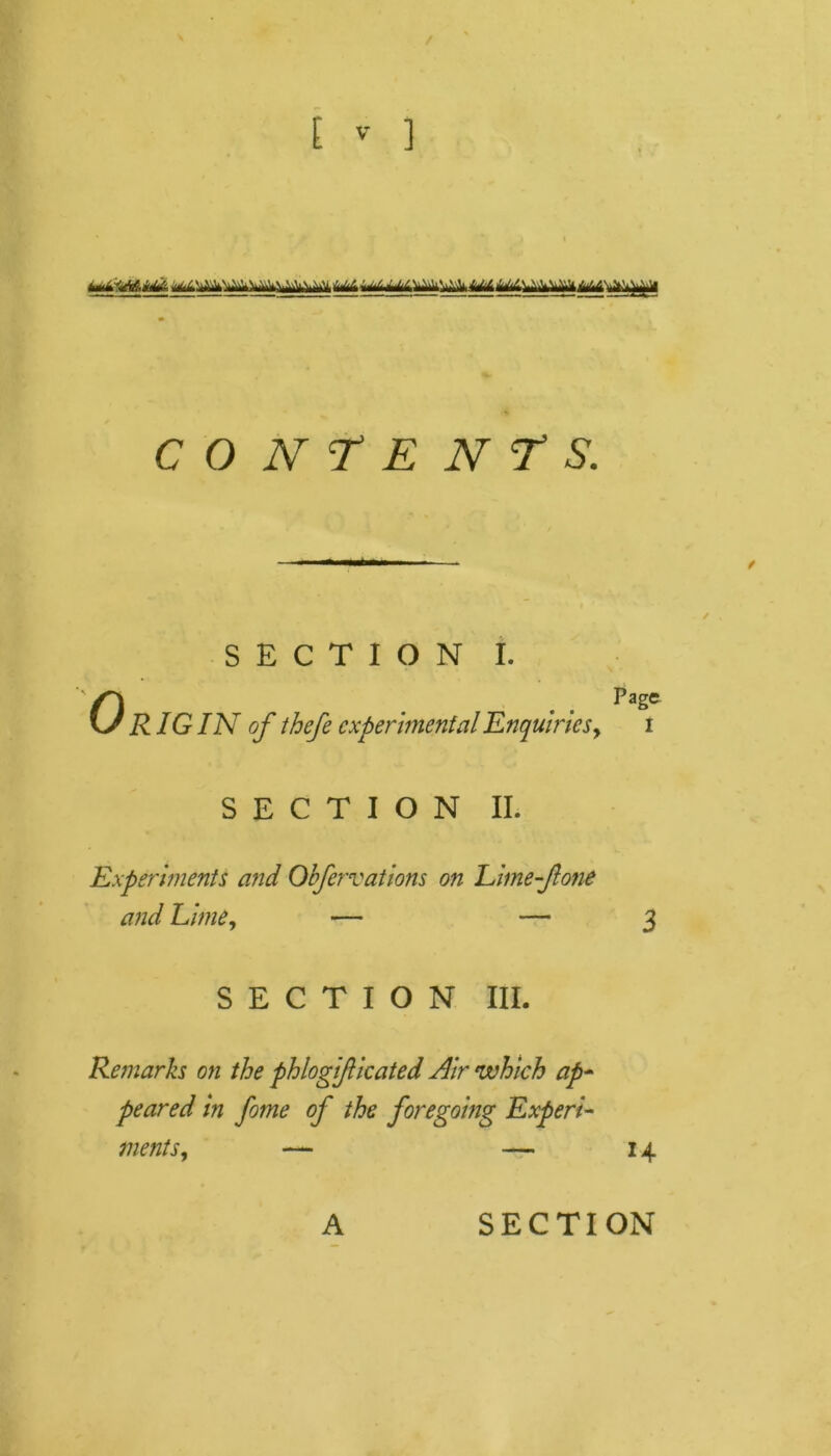 / E v- ] imkiMhiA i.j.1 ^j. ^iv..v' .w,z/^. utmm CONTENTS. SECTION I. OPage RIG IN of thefe experimental Enquiries, i SECTION II. Experiments and Obfervations on Eime-fone and Lime, — — 3 SECTION III. Remarks on the phlogificated Nir which ap- peared in fome of the foregoing Experi- ments, — — 14